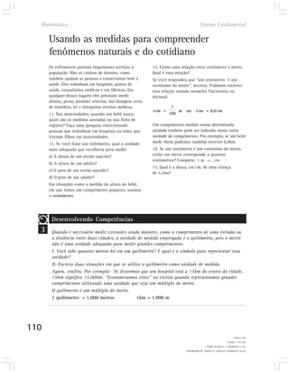 Matemática                                                                               Ensino Fundamental


      Usando as medidas para compreender
      fenômenos naturais e do cotidiano
      Os enfermeiros prestam importantes serviços à           13. Existe uma relação entre centímetro e metro.
      população. Não só cuidam de doentes, como               Qual é essa relação?
      também ajudam as pessoas a conservarem bem a            Se você respondeu que "um centímetro é um
      saúde. Eles trabalham em hospitais, postos de           centésimo do metro", acertou. Podemos escrever
      saúde, consultórios médicos e em fábricas. Em           essa relação usando notações fracionária ou
      qualquer desses lugares eles precisam medir             decimal:
      alturas, pesos, pressões arteriais, dar dosagem certa
      de remédios, ler e interpretar receitas médicas.                 1
                                                              1cm =         m ou 1cm = 0,01m
      11. Nas maternidades, quando um bebê nasce,                     100
      quais são as medidas anotadas na sua ficha de
      registro? Faça uma pesquisa entrevistando               Um comprimento medido numa determinada
      pessoas que trabalham em hospitais ou mães que          unidade também pode ser indicado numa outra
      tiveram filhos em maternidades.                         unidade de comprimento. Por exemplo, se um bebê
      12. Se você fosse um enfermeiro, qual a unidade         mede 46cm podemos também escrever 0,46m.
      mais adequada que escolheria para medir:                14. Se um centímetro é um centésimo do metro,
      a) A altura de um recém nascido?                        então um metro corresponde a quantos
                                                              centímetros? Complete: 1 m =... cm
      b) A altura de um adulto?
                                                              15. Qual é a altura, em cm, de uma criança
      c) O peso de um recém nascido?
                                                              de 1,24m?
      d) O peso de um adulto?
      Em situações como a medida da altura do bebê,
      em que temos um comprimento pequeno, usamos
      o centímetro.




       Desenvolvendo Competências
  3    Quando é necessário medir extensões ainda maiores, como o comprimento de uma estrada ou
       a distância entre duas cidades, a unidade de medida empregada é o quilômetro, pois o metro
       não é uma unidade adequada para medir grandes comprimentos.
       I. Você sabe quantos metros há em um quilômetro? E qual é o símbolo para representar essa
       unidade?
       II. Escreva duas situações em que se utiliza o quilômetro como unidade de medida.
       Agora, confira. Por exemplo: Se dissermos que um hospital está a 15km do centro da cidade,
       15km significa 15.000m. "Economizamos zeros" na escrita quando representamos grandes
       comprimentos utilizando uma unidade que seja um múltiplo do metro.
       O quilômetro é um múltiplo do metro.
       1 quilômetro = 1.000 metros               1km = 1.000 m




110
                                                                                                                        15) 124cm.
                                                                                                                   14) 1m = 100cm
                                                                                                13) 1 centímetro = 1/100 do metro.
                                                                               12) a) centímetro. b) metro. c) grama. d) quilograma.
 