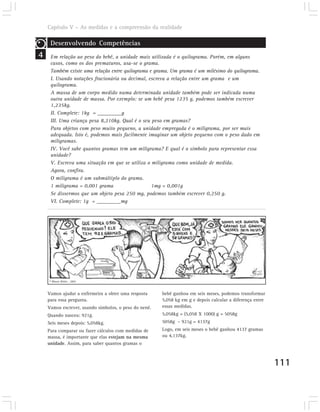 Capítulo V – As medidas e a compreensão da realidade

     Desenvolvendo Competências
4    Em relação ao peso do bebê, a unidade mais utilizada é o quilograma. Porém, em alguns
     casos, como os dos prematuros, usa-se o grama.
     Também existe uma relação entre quilograma e grama. Um grama é um milésimo do quilograma.
     I. Usando notações fracionária ou decimal, escreva a relação entre um grama e um
     quilograma.
     A massa de um corpo medido numa determinada unidade também pode ser indicada numa
     outra unidade de massa. Por exemplo: se um bebê pesa 1235 g, podemos também escrever
     1,235kg.
     II. Complete: 1kg = _________g
     III. Uma criança pesa 8,210kg. Qual é o seu peso em gramas?
     Para objetos com peso muito pequeno, a unidade empregada é o miligrama, por ser mais
     adequada. Isto é, podemos mais facilmente imaginar um objeto pequeno com o peso dado em
     miligramas.
     IV. Você sabe quantos gramas tem um miligrama? E qual é o símbolo para representar essa
     unidade?
     V. Escreva uma situação em que se utiliza o miligrama como unidade de medida.
     Agora, confira.
     O miligrama é um submúltiplo do grama.
     1 miligrama = 0,001 grama                   1mg = 0,001g
     Se dissermos que um objeto pesa 250 mg, podemos também escrever 0,250 g.
     VI. Complete: 1g = _________mg




    © Mauro Britto . 2002



    Vamos ajudar a enfermeira a obter uma resposta     bebê ganhou em seis meses, podemos transformar
    para essa pergunta.                                5,058 kg em g e depois calcular a diferença entre
    Vamos escrever, usando símbolos, o peso do nenê.   essas medidas.
    Quando nasceu: 921g.                               5,058kg = (5,058 X 1000) g = 5058g
    Seis meses depois: 5,058kg.                        5058g – 921g = 4137g
    Para comparar ou fazer cálculos com medidas de     Logo, em seis meses o bebê ganhou 4137 gramas
    massa, é importante que elas estejam na mesma      ou 4,137kg.
    unidade. Assim, para saber quantos gramas o



                                                                                                           111
 