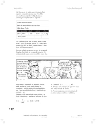 Matemática                                                                                                          Ensino Fundamental

      16. Num posto de saúde, uma enfermeira fez o
      seguinte comentário a uma mãe: "seu filho
      cresceu 6cm e engordou 520g". Com essas
      observações complete a ficha seguinte:


       Nome: Marcelo Faria
       Data de nascimento: 06/10/2001
       Mãe: Rosa Faria
       Data da visita                Idade              Altura                Peso
       08/11/2001                    1 mês               45cm              3,342kg
       10/03/2002

      17. O bebê de Deise tem 10 meses, mede 67cm e
      pesa 9,345kg. Desde que nasceu, ele cresceu 6cm
      e aumentou 6,375g. Quais eram a altura e o peso
      desse bebê quando nasceu?

      Horácio trabalha no pronto-socorro de um grande
      hospital. Hoje é dia de seu plantão noturno. Ele
      está atendendo a um doente com febre muito alta.




       © Mauro Britto . 2002




      Para medir a capacidade de pequenos frascos,                                          18. Complete: 1l = ___________ml
      onde geralmente estão condicionados os                                                19. Descreva uma situação em que você usa o
      remédios, a unidade mais utilizada é mililitro,                                       litro como unidade de medida.
      que é um submúltiplo do litro. O símbolo dessa
                                                                                            20. Procure em jornais e revistas rótulos de
      unidade é ml.
                                                                                            produtos medidos em litros e mililitros.
      Também existe uma relação entre mililitro e o
      litro. Um mililitro é igual a um milésimo do litro.

                    1
      1 ml =               l     ou 1 ml = 0,001l
                 1000




112
                        19) Bebo todos os dias 1 litro de leite. Existem outras resposta.                                                    17) 2,97kg.
                                                                       18) 1l = 1.000ml                                      16) 6 meses; 51cm; 3,862kg.
 