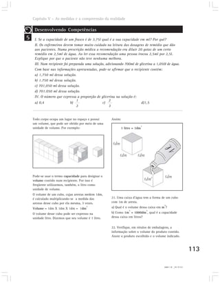 Capítulo V – As medidas e a compreensão da realidade

     Desenvolvendo Competências
5    I. Se a capacidade de um frasco é de 3,75l qual é a sua capacidade em ml? Por quê?
     II. Os enfermeiros devem tomar muito cuidado na leitura das dosagens de remédio que dão
     aos pacientes. Numa prescrição médica a recomendação era diluir 20 gotas de um certo
     remédio em 2,5ml de água. Ao ler essa recomendação uma pessoa trocou 2,5ml por 2,5l.
     Explique por que o paciente não teve nenhuma melhora.
     III. Num recipiente foi preparada uma solução, adicionando 700ml de glicerina a 1,050l de água.
     Com base nas informações apresentadas, pode-se afirmar que o recipiente contém:
     a) 1,750 ml dessa solução.
     b) 1.750 ml dessa solução.
     c) 701,050 ml dessa solução.
     d) 701.050 ml dessa solução.
     IV. O número que expressa a proporção de glicerina na solução é:
                                 1                    2
     a) 0,4                   b)                 c)                       d)1,5
                                 2                    3


    Todo corpo ocupa um lugar no espaço e possui       Assim:
    um volume, que pode ser obtido por meio de uma
                                                                             3
    unidade de volume. Por exemplo:                          1 litro = 1dm




    Pode-se usar o termo capacidade para designar o
    volume contido num recipiente. Por isso é
    freqüente utilizarmos, também, o litro como
    unidade de volume.
    O volume de um cubo, cujas arestas medem 1dm,
    é calculado multiplicando-se a medida das          21. Uma caixa d’água tem a forma de um cubo
    arestas desse cubo por ela mesma, 3 vezes.         com 1m de aresta.
                                                                                          3
                                         3             a) Qual é o volume dessa caixa em m ?
    Volume = 1dm X 1dm X 1dm = 1dm
                                                                  3              3
    O volume desse cubo pode ser expresso na           b) Como 1m = 1000dm , qual é a capacidade
    unidade litro. Dizemos que seu volume é 1 litro.   dessa caixa em litros?


                                                       22. Verifique, em rótulos de embalagens, a
                                                       informação sobre o volume do produto contido.
                                                       Anote o produto escolhido e o volume indicado.



                                                                                                                  113

                                                                                          21) a) 1m . b) 1.000l
                                                                                                    2
 