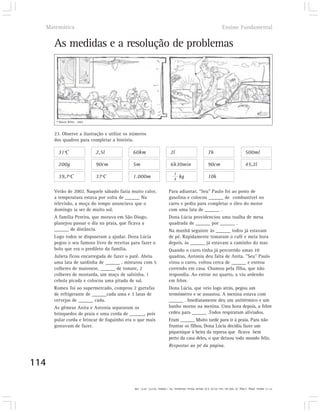Matemática                                                                                                   Ensino Fundamental


      As medidas e a resolução de problemas




       © Mauro Britto . 2002



      23. Observe a ilustração e utilize os números
      dos quadros para completar a história.

        31ºC                   2,5l         60km                        2l                          7h                           500ml

        200g                   90cm         5m                          6h30min                     90cm                         45,2l
                                                                          1
        39,7ºC                 37ºC         1.000m                        4
                                                                              kg                    10h

      Verão de 2002. Naquele sábado fazia muito calor,                 Para adiantar, "Seu" Paulo foi ao posto de
      a temperatura estava por volta de ______ Na                      gasolina e colocou ______ de combustível no
      televisão, a moça do tempo anunciava que o                       carro e pediu para completar o óleo do motor
      domingo ia ser de muito sol.                                     com uma lata de ______ .
      A família Pereira, que morava em São Diogo,                      Dona Lúcia providenciou uma toalha de mesa
      planejou passar o dia na praia, que ficava a                     quadrada de ______ por ______ .
      ______ de distância.                                             Na manhã seguinte às ______ todos já estavam
      Logo todos se dispuseram a ajudar. Dona Lúcia                    de pé. Rapidamente tomaram o café e meia hora
      pegou o seu famoso livro de receitas para fazer o                depois, às ______ já estavam a caminho do mar.
      bolo que era o predileto da família.                             Quando o carro tinha já percorrido umas 10
      Julieta ficou encarregada de fazer o patê. Abriu                 quadras, Antonia deu falta de Anita. "Seu" Paulo
      uma lata de sardinha de ______ , misturou com 5                  virou o carro, voltou cerca de ______ e entrou
      colheres de maionese, ______ de tomate, 2                        correndo em casa. Chamou pela filha, que não
      colheres de mostarda, um maço de salsinha, 1                     respondia. Ao entrar no quarto, a viu ardendo
      cebola picada e colocou uma pitada de sal.                       em febre.
      Romeu foi ao supermercado, comprou 2 garrafas                    Dona Lúcia, que veio logo atrás, pegou um
      de refrigerante de ______cada uma e 3 latas de                   termômetro e se assustou. A menina estava com
      cervejas de ______ cada.                                         ______ . Imediatamente deu um antitérmico e um
      As gêmeas Anita e Antonia separaram os                           banho morno na menina. Uma hora depois, a febre
      brinquedos de praia e uma corda de ______, pois                  cedeu para ______ .Todos respiraram aliviados.
      pular corda e brincar de foguinho era o que mais                 Eram ______ Muito tarde para ir à praia. Para não
      gostavam de fazer.                                               frustrar os filhos, Dona Lúcia decidiu fazer um
                                                                       piquenique à beira da represa que ficava bem
                                                                       perto da casa deles, o que deixou todo mundo feliz.
                                                                       Respostas ao pé da página.


114

                                             31º C; 60km; 200g; 1/4kg; 2l; 500 ml; 5m; 45,2l; 2,5l; 90cm; 90cm; 6h30min; 7h; 1.000m; 39,7ºC; 37ºC; 10h
 