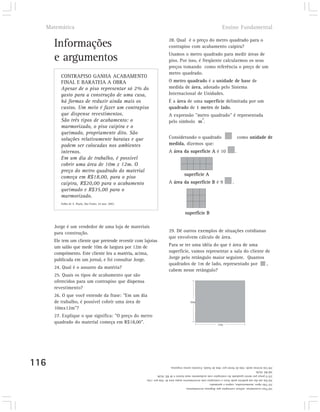 Matemática                                                                                                  Ensino Fundamental

                                                                       28. Qual é o preço do metro quadrado para o
      Informações                                                      contrapiso com acabamento caipira?
                                                                       Usamos o metro quadrado para medir áreas de
      e argumentos                                                     piso. Por isso, é freqüente calcularmos os seus
                                                                       preços tomando como referência o preço de um
                                                                       metro quadrado.
         CONTRAPISO GANHA ACABAMENTO
         FINAL E BARATEIA A OBRA                                       O metro quadrado é a unidade de base de
         Apesar de o piso representar só 2% do                         medida de área, adotado pelo Sistema
         gasto para a construção de uma casa,                          Internacional de Unidades.
         há formas de reduzir ainda mais os                            É a área de uma superfície delimitada por um
         custos. Um meio é fazer um contrapiso                         quadrado de 1 metro de lado.
         que dispense revestimentos.                                   A expressão "metro quadrado" é representada
                                                                                     2
         São três tipos de acabamento: o                               pelo símbolo m .
         marmorizado, o piso caipira e o
         queimado, propriamente dito. São
         soluções relativamente baratas e que                          Considerando o quadrado                                como unidade de
         podem ser colocadas nos ambientes                             medida, dizemos que:
         internos.                                                     A área da superfície A é 10                        .
         Em um dia de trabalho, é possível
         cobrir uma área de 10m x 12m. O
         preço do metro quadrado do material
                                                                                  superficie A
         começa em R$18,00, para o piso
         caipira, R$20,00 para o acabamento                            A área da superfície B é 9                     .
         queimado e R$35,00 para o
         marmorizado.
         Folha de S. Paulo, São Paulo, 24 mar. 2002.


                                                                                   superfície B

      Jorge é um vendedor de uma loja de materiais
      para construção.                                                 29. Dê outros exemplos de situações cotidianas
                                                                       que envolvem cálculo de área.
      Ele tem um cliente que pretende revestir com lajotas
      um salão que mede 10m de largura por 12m de                      Para se ter uma idéia do que é área de uma
      comprimento. Este cliente leu a matéria, acima,                  superfície, vamos representar a sala do cliente de
      publicada em um jornal, e foi consultar Jorge.                   Jorge pelo retângulo maior seguinte. Quantos
                                                                       quadrados de 1m de lado, representado por        ,
      24. Qual é o assunto da matéria?
                                                                       cabem nesse retângulo?
      25. Quais os tipos de acabamento que são
      oferecidos para um contrapiso que dispensa
      revestimento?
      26. O que você entende da frase: "Em um dia
      de trabalho, é possível cobrir uma área de                                      10m

      10mx12m"?
      27. Explique o que significa: "O preço do metro
      quadrado do material começa em R$18,00".                                                             12m




116                                                    Um terreno mede 10m de frente por 30m de fundo. Existem outras respostas.                   29)
                                                       R$ 18,00.                                                                                   28)
                                                       O preço por metro quadrado do contrapiso com acabamento mais barato é de R$ 18,00.          27)
                                                       Em um dia um pedreiro pode fazer o contrapiso sem revestimentos numa área de 10m por 12m.   26)
                                                       Três tipos: marmorizados, caipira e queimado.                                               25)
                                                       Para economizar, utilizar contrapiso que dispensa revestimentos.                            24)
 