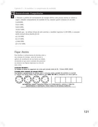 Capítulo V – As medidas e a compreensão da realidade

     Desenvolvendo Competências
9    I. Durante a política de racionamento de energia elétrica uma pessoa anotou os valores a
     seguir, tomados semanalmente do medidor de luz, durante quatro semanas de um mês:
     9.405kWh.
     9.625 kWh.
     9.839 kWh.
     10.057 kWh.
     Sabendo que, na última leitura do mês anterior, o medidor registrou 9.189 kWh, o consumo
     médio mensal dessa família foi de:
     a) 216 kWh.
     b) 217 kWh.
     c) 868 kWh.
     d) 9.732 kWh.




    Fique Atento
    Para facilitar o esclarecimento de dúvidas sobre o
    seu consumo de energia, antes de recorrer à
    agência de atendimento de seu bairro ou cidade,
    recomenda-se que anote a posição dos ponteiros
    ou números nas figuras impressas no verso de
    uma conta.




                                                                                                121
 