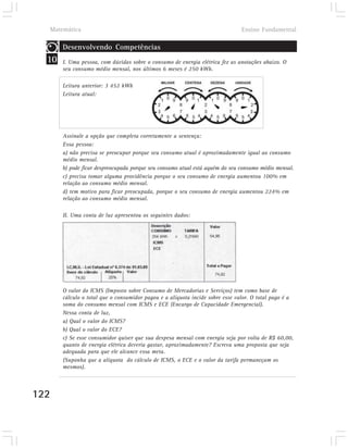 Matemática                                                                   Ensino Fundamental

       Desenvolvendo Competências
  10   I. Uma pessoa, com dúvidas sobre o consumo de energia elétrica fez as anotações abaixo. O
       seu consumo médio mensal, nos últimos 6 meses é 250 kWh.

       Leitura anterior: 3 452 kWh
       Leitura atual:




       Assinale a opção que completa corretamente a sentença:
       Essa pessoa:
       a) não precisa se preocupar porque seu consumo atual é aproximadamente igual ao consumo
       médio mensal.
       b) pode ficar despreocupada porque seu consumo atual está aquém do seu consumo médio mensal.
       c) precisa tomar alguma providência porque o seu consumo de energia aumentou 100% em
       relação ao consumo médio mensal.
       d) tem motivo para ficar preocupada, porque o seu consumo de energia aumentou 224% em
       relação ao consumo médio mensal.

       II. Uma conta de luz apresentou os seguintes dados:




       O valor do ICMS (Imposto sobre Consumo de Mercadorias e Serviços) tem como base de
       cálculo o total que o consumidor pagou e a alíquota incide sobre esse valor. O total pago é a
       soma do consumo mensal com ICMS e ECE (Encargo de Capacidade Emergencial).
       Nessa conta de luz,
       a) Qual o valor do ICMS?
       b) Qual o valor do ECE?
       c) Se esse consumidor quiser que sua despesa mensal com energia seja por volta de R$ 60,00,
       quanto de energia elétrica deveria gastar, aproximadamente? Escreva uma proposta que seja
       adequada para que ele alcance essa meta.
       (Suponha que a alíquota do cálculo de ICMS, o ECE e o valor da tarifa permaneçam os
       mesmos).



122
 