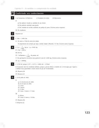 Capítulo V – As medidas e a compreensão da realidade

     Conferindo seu conhecimento

1    I. a) Costureiras b) Pedreiros         c) Vendedor de tecidos    d) Marceneiro.
     II.
            a) Um alfaiate tirando as medidas de um cliente.
            b) Um pedreiro medindo uma janela.
            c) Um vendedor de tecidos medindo um pedaço de pano. Existem outras respostas.
     III. Os estudantes.

2    Resposta (c)


3    I. 1km = 1.000; km
     II. Eu moro a 5 km do centro da cidade.
            O comprimento da estrada que liga a minha cidade à Brasília é 57 km. Existem outras respostas.

4    I. 1 g =
                 1
              1.000
                     kg ou 1 g = 0,001 kg
     II. 1 kg = 1000 g
     III. 8210 g
                        1
     IV. 1 miligrama =       do grama; ml
                      1.000
     V. Um garimpeiro encontrou uma pepita de ouro de 3.000 mg. Existem outras respostas.
     VI. 1g = 1.000mg

5    I. 3.750 ml, porque 3,75l = (3,75 x 1.000) ml= 3.750ml
     II. O paciente não teve nenhuma melhora, porque a pessoa diluiu o remédio em 2,5l de água que é igual a
     2.500ml. Essa quantidade é muito maior do que foi recomendado.
     III. Resposta (b)
     IV. Resposta (c)

6    I. 29 de julho de 2002.
     II.
            a) 12 de fevereiro de 2000.
            b) 25 de maio de 2002.
            c) 2 anos.
            d) 3 meses.
            e) 13 dias.
            f) 2 anos, 3 meses e 13 dias.
     III.
            a) Julieta.
            b) 2 anos, 6 meses e 10 dias.
     IV. Resposta (b).
     V. Resposta (c).




                                                                                                               123
 