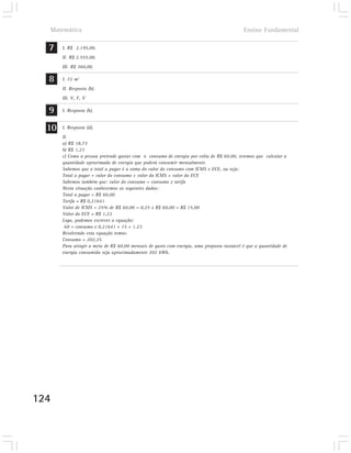 Matemática                                                                               Ensino Fundamental

  7    I. R$ 2.195,00.
       II. R$ 2.555,00.
       III. R$ 360,00.

  8    I. 72 m2
       II. Resposta (b).
       III. V, F, V

  9    I. Resposta (b).


  10   I. Resposta (d).
       II.
       a) R$ 18,73
       b) R$ 1,23
       c) Como a pessoa pretende gastar com o consumo de energia por volta de R$ 60,00, teremos que calcular a
       quantidade aproximada de energia que poderá consumir mensalmente.
       Sabemos que o total a pagar é a soma do valor do consumo com ICMS e ECE, ou seja:
       Total a pagar = valor do consumo + valor do ICMS + valor do ECE
       Sabemos também que: valor do consumo = consumo x tarifa
       Nesta situação conhecemos os seguintes dados:
       Total a pagar = R$ 60,00
       Tarifa = R$ 0,21641
       Valor de ICMS = 25% de R$ 60,00 = 0,25 x R$ 60,00 = R$ 15,00
       Valor do ECE = R$ 1,23
       Logo, podemos escrever a equação:
        60 = consumo x 0,21641 + 15 + 1,23
       Resolvendo esta equação temos:
       Consumo = 202,25
       Para atingir a meta de R$ 60,00 mensais de gasto com energia, uma proposta razoável é que a quantidade de
       energia consumida seja aproximadamente 202 kWh.




124
 