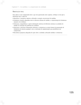 Capítulo V – As medidas e a compreensão da realidade


 ORIENTAÇÃO     FINAL

 Para saber se você compreendeu bem o que está apresentado neste capítulo, verifique se está apto a
 demonstrar que é capaz de:
 • Identificar e interpretar registros, utilizando a notação convencional de medidas.
 • Estabelecer relações adequadas entre os diversos sistemas de medida e a representação de fenômenos
   naturais e do cotidiano.
 • Selecionar, compatibilizar e operar informações métricas de diferentes sistemas ou unidades de
   medida na resolução de problemas do cotidiano.
 • Selecionar e relacionar informações referentes a estimativas ou outras formas de mensuração de
   fenômenos de natureza qualquer, com a construção de argumentação que possibilitem sua
   compreensão.
 • Reconhecer propostas adequadas de ação sobre a realidade, utilizando medidas e estimativas.




                                                                                                        125
 