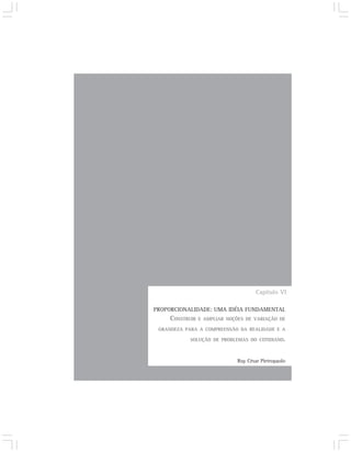 Capítulo VI

PROPORCIONALIDADE: UMA IDÉIA FUNDAMENTAL
     CONSTRUIR   E AMPLIAR NOÇÕES DE VARIAÇÃO DE

 GRANDEZA PARA A COMPREENSÃO DA REALIDADE E A

            SOLUÇÃO DE PROBLEMAS DO COTIDIANO.



                              Ruy César Pietropaolo
 