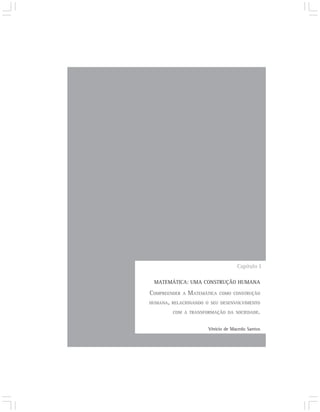 Capítulo I

 MATEMÁTICA: UMA CONSTRUÇÃO HUMANA

COMPREENDER A MATEMÁTICA COMO CONSTRUÇÃO
HUMANA, RELACIONANDO O SEU DESENVOLVIMENTO

        COM A TRANSFORMAÇÃO DA SOCIEDADE.


                      Vinício de Macedo Santos
 