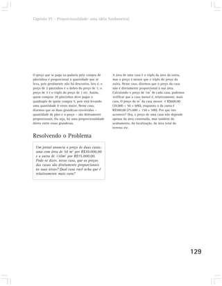 Capítulo VI – Proporcionalidade: uma idéia fundamental




O preço que se paga na padaria pela compra de       A área de uma casa é o triplo da área da outra,
pãezinhos é proporcional à quantidade que se        mas o preço é menor que o triplo do preço da
leva, pois geralmente não há descontos. Isto é, o   outra. Nesse caso, dizemos que o preço da casa
preço de 2 pãezinhos é o dobro do preço de 1; o     não é diretamente proporcional à sua área.
                                                                              2
preço de 3 é o triplo do preço de 1 etc. Assim,     Calculando o preço de 1m de cada casa, podemos
quem comprar 20 pãezinhos deve pagar o              verificar que a casa menor é, relativamente, mais
                                                                        2
quádruplo de quem compra 5, pois está levando       cara. O preço do m da casa menor é R$600,00
uma quantidade 4 vezes maior. Nesse caso,           (30.000 ÷ 50 = 600), enquanto o da outra é
dizemos que as duas grandezas envolvidas –          R$500,00 (75.000 ÷ 150 = 500). Por que isto
quantidade de pães e o preço – são diretamente      acontece? Ora, o preço de uma casa não depende
proporcionais. Ou seja, há uma proporcionalidade    apenas da área construída, mas também do
direta entre essas grandezas.                       acabamento, da localização, da área total do
                                                    terreno etc.

Resolvendo o Problema
 Um jornal anuncia o preço de duas casas:
 uma com área de 50 m2 por R$30.000,00
 e a outra de 150m2 por R$75.000,00.
 Pode-se dizer, nesse caso, que os preços
 das casas são diretamente proporcionais
 às suas áreas? Qual casa você acha que é
 relativamente mais cara?




                                                                                                        129
 