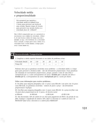 Capítulo VI – Proporcionalidade: uma idéia fundamental

    Velocidade média
    e proporcionalidade
       Um automóvel que mantém a
       velocidade média de 60km/h leva
       3 horas para percorrer um trecho de
       uma estrada. Quanto tempo ele levaria
       para percorrer esse mesmo trecho se a
       velocidade fosse de 120km/h?

    Não é difícil compreender que, se o automóvel se
    movimentar com o dobro da velocidade, 120km/
    h, ele não levaria o dobro do tempo, mas sim a
    metade, ou seja, 1,5h (1h30min). Se a velocidade
    fosse a metade, o tempo gasto seria o dobro. Se a
    velocidade fosse 3 vezes menor, o tempo gasto
    seria 3 vezes maior etc.




     Desenvolvendo Competências
2    I. Completar a tabela seguinte baseando-se nos dados do problema acima:

     Velocidade (km/h)       60      120         30     20     15      10
     Tempo (h)                3       1,5         6     ....   ....    ....

     Podemos dizer que as grandezas envolvidas nesse problema - a velocidade média e o tempo
     gasto para percorrer a distância dada - não são diretamente proporcionais. Essas grandezas
     são chamadas de inversamente proporcionais, porque, quando o valor de uma delas é
     multiplicado por 2, o valor correspondente da outra é dividido por 2. Quando um deles é
     dividido por 6, o correspondente da outra é multiplicado por 6, e assim por diante.

     Utilize essas informações para resolver problemas...
     II. Um filme para máquina fotográfica com 12 poses custa R$4,00 e um outro com 36 poses
     custa R$10,00. As grandezas envolvidas - número de poses e preço - são diretamente
     proporcionais? Explique.
     III. Um filme para máquina fotográfica com 12 poses custa R$4,00. Se o preço do filme com
     36 poses fosse proporcional ao de 12 poses, ele deveria custar
     a) R$8,00.             b) R$9,00.           c) R$10,00.            d) R$12,00.
     IV. São descontados 30% do salário de seu José para pagamento do INSS e da pensão de seu
     filho. Explique o significado do número 30%. Qual é o desconto se o salário de José é de
     R$400,00? Qual seria o desconto se o salário fosse R$800,00?



                                                                                                  131
 