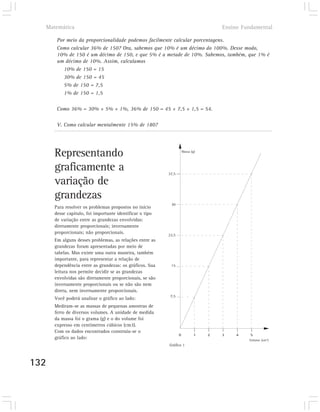 Matemática                                                                         Ensino Fundamental

       Por meio da proporcionalidade podemos facilmente calcular porcentagens.
       Como calcular 36% de 150? Ora, sabemos que 10% é um décimo do 100%. Desse modo,
       10% de 150 é um décimo de 150, e que 5% é a metade de 10%. Sabemos, também, que 1% é
       um décimo de 10%. Assim, calculamos
          10% de 150 = 15
          30% de 150 = 45
          5% de 150 = 7,5
          1% de 150 = 1,5

       Como 36% = 30% + 5% + 1%, 36% de 150 = 45 + 7,5 + 1,5 = 54.

       V. Como calcular mentalmente 15% de 180?




      Representando                                                  Massa (g)




      graficamente a                                      37,5

      variação de
      grandezas
                                                           30
      Para resolver os problemas propostos no início
      desse capítulo, foi importante identificar o tipo
      de variação entre as grandezas envolvidas:
      diretamente proporcionais; inversamente
      proporcionais; não proporcionais.                   22,5
      Em alguns desses problemas, as relações entre as
      grandezas foram apresentadas por meio de
      tabelas. Mas existe uma outra maneira, também
      importante, para representar a relação de
      dependência entre as grandezas: os gráficos. Sua     15
      leitura nos permite decidir se as grandezas
      envolvidas são diretamente proporcionais, se são
      inversamente proporcionais ou se não são nem
      direta, nem inversamente proporcionais.
                                                           7,5
      Você poderá analisar o gráfico ao lado:
      Mediram-se as massas de pequenas amostras de
      ferro de diversos volumes. A unidade de medida
      da massa foi o grama (g) e o do volume foi
      expresso em centímetros cúbicos (cm3).
      Com os dados encontrados construiu-se o
                                                                 0           1   2   3    4    5
      gráfico ao lado:                                                                        Volume (cm3)
                                                          Gráfico 1



132
 