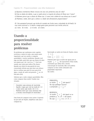 Capítulo VI – Proporcionalidade: uma idéia fundamental

 a) Quantos centímetros Dione cresceu em seus seis primeiros anos de vida?
 b) Com os dados da tabela, o que se pode prever a respeito da altura de Dione aos 7 anos?
 c) Podemos prever que a altura de Dione aos 12 anos será o dobro de sua altura aos 6 anos?
 d) Podemos, então, dizer que a altura e a idade são diretamente proporcionais?

 IV. Um automóvel percorre um trecho de estrada em 8 min com a velocidade de 60 km/h. Se
 esse carro estivesse a 15 km/h o tempo gasto para percorrer esse trecho seria de:
 a) 2 min. b) 4 min. c) 16 min. d) 32min.




Usando a
proporcionalidade
para resolver
problemas
Os problemas que analisamos neste capítulo         Escrevendo as razões em forma de frações, temos:
                                                    1     3
envolvem a noção de razão, uma noção muito          4 e 12 .
importante, que nos auxilia a comparar                    3        3÷3       1
                                                   Como 12 = 4 ÷ 3 = 4
quantidades e resolver problemas. Quando você
joga um dado, pode dizer que sua chance de obter   Podemos dizer que as razões são iguais pois as
                                3                           1      3
um número par é de 3 em 6 ou      . Você está      frações     e      são equivalentes. Desse modo,
                                6                           4     12
usando uma razão para indicar sua chance.          concluímos que ambas têm a mesma
Quando um rótulo de uma garrafa de suco            concentração de inseticida. Mas você poderia
concentrado informa que para fazer um refresco     comparar as duas razões utilizando uma
deve-se utilizar uma parte de suco para 8 de       propriedade importante
água, a noção de razão está presente: 1 ou 1:8     das razões:
                                      8
(um para oito).
Sabemos que a razão compara quantidades. Mas
como comparar duas razões? Analise essa
situação:                                             PERGUNTA:
                                                                a      c
                                                      as razões b e d são iguais?
   Considere uma mistura de inseticida                Ou seja podemos escrever
                                                                   a     c
   líquido e água que está na razão de 1:4            a proporção    =     ?
                                                                     b       d
   e uma outra cuja razão é de 3:12.
   Podemos dizer que essas misturas têm
   a mesma concentração de inseticida?                RESPOSTA:
                                                                 a     c
                                                      As razões     e     são iguais se os
                                                                 b     d
                                                      produtos a . d e b . c são iguais.
Uma forma de comparar essas razões é expressá-
                                                      Ou seja a = c se a . d = b . c
las por meio de frações, simplificar cada uma e                b         d
compará-las.


                                                                                                      137
 