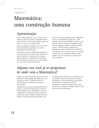 Matemática                                                                      Ensino Fundamental

     Capítulo I

     Matemática:
     uma construção humana
       Apresentação
       Você consegue imaginar a sua vida sem usar os        Você já tem vários conhecimentos de Matemática
       números, sem fazer cálculos ou medidas? Como         e deve ter curiosidade em saber mais. Neste
       seria na hora de ir fazer suas compras, pagar suas   capítulo você terá oportunidade de avaliar o que
       contas ou marcar um compromisso?                     sabe, de conhecer mais, para responder muitas
       Você já se perguntou alguma vez de onde vêm e        das suas perguntas, além de continuar fazendo
       como são geradas nossas idéias, os nossos            outras e enfrentar aquelas situações que
       conhecimentos matemáticos?                           dependem de algum conhecimento matemático.
       São muitas e muitas as informações disponíveis       Convidamos você a continuar lendo este capítulo
       ao nosso redor. Convivemos a todo instante com       e desenvolver as atividades propostas, tendo
       tantas invenções e conquistas que, de algum          sempre com você um caderno e um lápis para
       modo, mudaram e até facilitaram nossa vida e         fazer anotações.
       nem nos damos conta de que, em outras épocas,
       as coisas eram totalmente diferentes.



       Alguma vez você já se perguntou:
       de onde vem a Matemática?
       Quando um grupo de pessoas se depara com um          Os números que conhecemos e costumamos usar,
       problema ou com alguma dificuldade qual é, no        os cálculos escritos ou de cabeça que fazemos
       seu ponto de vista, a atitude que deve ser           diariamente, as formas geométricas que podem
       tomada? Ignorar o problema ou encontrar              ser observadas nos prédios, pontes ou
       uma solução?                                         embalagens, os gráficos, tabelas, entre muitas
       A Matemática foi sendo inventada pelo homem          outras coisas, são parte da criação humana. Todas
       porque a vida dele foi exigindo que resolvesse       elas são parte da Matemática.
       certos problemas para compreender a natureza,
       transformá-la e continuar se desenvolvendo. À
       medida que conhece melhor o mundo natural, o
       homem vai gerando ciência, tecnologia e arte.




12
 
