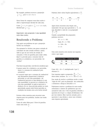Matemática                                                                                     Ensino Fundamental

      No exemplo, podemos escrever a proporção                Podemos obter várias frações equivalentes a 26 .
       1   3                                                                                                                3
         =   , pois 1 x 12 = 4 x 3.
       4    12
                                                              26        52           78              260             182
                                                                    =            =         = ... =         = ... =
      Outra forma de comparar essas duas razões é              3            6         9              30               ?
      obter a representação decimal de cada uma.
      Como 1 = 1 ÷ 4 = 0,25 e 3 = 3 ÷ 12 = 0,25,              Agora basta encontrar uma fração com
            4     1   3       12                                                                      26
      dizemos que   =   .                                     numerador 182 que seja equivalente a 3 , ou
                    4    12
                                                              seja, descobrir o valor de x na proporção:
                                                              26
                                                                  = 182 .
      Importante: uma proporção é uma igualdade               3         x
      entre duas razões.                                      Usando a propriedade das proporções
                                                              podemos escrever:

      Resolvendo o Problema                                                     26 . x = 3 . 182.
                                                                                Logo, 26 . x = 546;
      Veja agora um problema em que a proporção
                                                                                x = 546 ÷ 26;
      facilita sua resolução:
                                                                                x = 21
      Um automóvel se desloca com pouca variação de
      velocidade em uma estrada retilínea e plana.
                                                              Uma outra maneira seria montar um esquema
      Sabe-se que em um trecho da estrada ele
                                                              como o que segue:
      consumiu 3 litros de gasolina para andar 26km.
      Qual é a previsão para o consumo total de
      gasolina se a distância a ser percorrida é de                     Distância (km)           Consumo (litros)
      182km?                                                   x7                    26                    3               ÷7
                                                                                     182                   x
      Para fazer essa previsão, você deverá considerar que:
      • quanto maior for a distância a ser percorrida,
                                                              Como 182 ÷ 26 = 7, multiplicando 3 por 7,
        maior é o consumo de combustível pelo
        automóvel;                                            obtemos 21.
                                                                                                               26    3
      • é razoável supor que o consumo de combustível         Esse esquema sugere a proporção: 182 = x e,
        seja diretamente proporcional à distância             desse modo, teríamos 26 . x = 3 . 182 e x = 21.
        percorrida: se com uma quantidade x de
                                                              Esse modo de resolver o problema recebe o nome
        combustível percorre-se uma distância d, com
                                                              “regra de três”, pois na proporção são conhecidos
        uma quantidade 2x percorre-se a distância 2d;
        com uma quantidade 3x pode-se percorrer a             3 elementos e deseja-se descobrir o 4º.
        distância 3d, etc. (essa previsão poderá ser mais     Poderíamos resolver o problema de outro modo:
        aproximada, quanto mais forem parecidas as            acharíamos o número de quilômetros que esse
        condições da estrada com as do trecho inicial)        automóvel roda com 1 litro de gasolina obtendo o
                                                              quociente de 26 por 3, e depois dividiríamos 182
      Existem várias maneiras para encontrar uma              por esse número. Mas é preciso atenção, pois o
      resposta para este problema. Analise esse modo          quociente é uma dízima e, nesse caso, teríamos
      de resolver:                                            uma resposta aproximada.

      Como ele anda 26km para 3 litros de gasolina
      temos uma razão 26 .
                         3




138
 