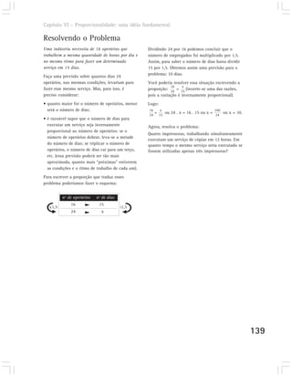 Capítulo VI – Proporcionalidade: uma idéia fundamental

Resolvendo o Problema
Uma indústria necessita de 16 operários que         Dividindo 24 por 16 podemos concluir que o
trabalhem a mesma quantidade de horas por dia e     número de empregados foi multiplicado por 1,5.
no mesmo ritmo para fazer um determinado            Assim, para saber o número de dias basta dividir
serviço em 15 dias.                                 15 por 1,5. Obtemos assim uma previsão para o
                                                    problema: 10 dias.
Faça uma previsão sobre quantos dias 24
operários, nas mesmas condições, levariam para      Você poderia resolver essa situação escrevendo a
                                                                16    x
fazer esse mesmo serviço. Mas, para isso, é         proporção: 24 = 15 (inverte-se uma das razões,
preciso considerar:                                 pois a variação é inversamente proporcional).
• quanto maior for o número de operários, menor     Logo:
  será o número de dias;                            16       x                                 240
                                                         =        ou 24 . x = 16 . 15 ou x =         ou x = 10.
                                                    24       15                                24
• é razoável supor que o número de dias para
  executar um serviço seja inversamente             Agora, resolva o problema:
  proporcional ao número de operários: se o
                                                    Quatro impressoras, trabalhando simultaneamente
  número de operários dobrar, leva-se a metade
                                                    executam um serviço de cópias em 12 horas. Em
  do número de dias; se triplicar o número de       quanto tempo o mesmo serviço seria executado se
  operários, o número de dias cai para um terço,    fossem utilizadas apenas três impressoras?
  etc. (essa previsão poderá ser tão mais
  aproximada, quanto mais “próximas” estiverem
  as condições e o ritmo de trabalho de cada um).
Para escrever a proporção que traduz esses
problema poderíamos fazer o esquema:


          nº de operários   nº de dias
              16             15
   x1,5                                  :1,5
              24              x




                                                                                                                  139
 