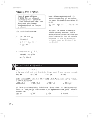 Matemática                                                                      Ensino Fundamental

      Porcentagens e razões
            O preço de uma geladeira era                Assim, a geladeira, após o aumento de 15%,
            R$400,00. Este valor sofreu dois            passou a custar 460. Como o 2º aumento incide
            aumentos sucessivos: o primeiro de          sobre o valor já reajustado, devemos calcular 10%
            15% e o segundo de 10% sobre o valor        de 460:
            já reajustado. Após esses dois               10
            aumentos sucessivos, qual é o preço               x 460 = 4600 = 46          460 + 46 = 506.
                                                        100           100
            da geladeira?

                                                        Para resolver esse problema, em um primeiro
      Assim, vamos calcular 15% de 400.
                                                        momento poderíamos pensar que a geladeira
                                                        subiu 25%. Mas não é verdade. Faça os cálculos e
      1º)      15% é uma razão: 15                      comprove. Não podemos somar essas taxas pois,
                                      100
                                                        como vimos, 15% incide sobre R$400,00 e os
              15% de 400 é
                                                        10% incidem sobre o valor de R$460,00 e não
              15               15
                    de 400 =         x 400 =            sobre R$400,00.
              100              100
               = 6000 = 60
                    100




      2º)     15% é uma razão: 15 = 0,15
                                     100
              15% de 400 é 0,15 de 400
              ou 0,15 x 400 = 60




       Desenvolvendo Competências
  4    Agora responda a estes testes:
       I. O preço de 1kg de carne custa R$5,00. Com R$27,50 quanto de carne poderemos comprar?
       a) 5,5kg              b) 5,25kg             c) 4,75kg            d) 4,5kg

       II. Em abril de 2002, o valor de 50 dólares era R$ 125,00. Nessa ocasião qual era, em reais,
       o valor de 350 dólares?
       a) R$ 625,00           b) R$ 750,00             c) R$875,00            d) R$975,00

       III. Em um guia de uma cidade, a distância entre 2 bairros é de 3,5 cm. Sabendo que a escala
       usada é de 1:1000, ou seja, cada centímetro no guia representa 1.000 cm, qual é a distância
       real entre elas?
       a) 3,5m              b) 35m                 c) 350m                 d) 3.500m




140
 