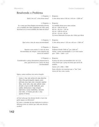 Matemática                                                                        Ensino Fundamental

      Resolvendo o Problema
                                           1. Pergunta:   Resposta:
                                   2                                                                      2
                      Qual é em cm a área dessa mesa?     A área dessa mesa é 80 cm x 40 cm = 3200 cm


                                           2. Pergunta:   Resposta:
        Se a mesa que Dona Regina encomendou deveria      As medidas dessa nova mesa seriam:
      ter as medidas dos lados ampliadas em 50%, quais    80 cm + 50% de 80 cm
      deveriam ser as novas medidas dos lados da mesa?    80 cm + 40 cm = 120 cm
                                                          40 cm + 50% de 40 cm
                                                          40 cm + 20 cm = 60 cm
                                                          As novas dimensões da mesa são 120cm por 60cm


                                           3. Pergunta:   Resposta:
                                                                                                              2
               Qual seria a área da mesa encomendada?     A área dessa mesa é 120 cm x 60 cm = 7200 cm


                                           4. Pergunta:   Resposta:
                                                                                    2          2
                Quantas vezes maior é a área da mesa      Podemos dividir 7200 cm por 3200 cm .
           encomendada em relação à área daquela que      Assim, a mesa encomendada é 2,25 vezes maior
                                   serviu de modelo?      pois 7200 ÷ 3200 = 2,25


                                           5. Pergunta:   Resposta:
      Considerando o preço diretamente proporcional à     O preço da mesa encomendada deve ser 2,25
                área, qual deveria ser o preço da mesa    vezes maior que o preço da mesa que serviu de
                                        encomendada?      modelo.
                                                          Assim 2,25 x 800 = 1800
                                                          Esses cálculos nos mostram que o “Seu” José
                                                          estava de fato com a razão.

      Agora, vamos analisar esta outra situação:

         Luísa e Ana são sócias de uma doceria.
         Elas têm participações iguais, pois
         abriram essa loja com o mesmo capital.
         Mas, neste mês, elas não sabem como
         dividir o lucro de R$ 3600,00, pois
         ambas dedicaram à loja tempos
         diferentes: Luísa trabalhou, durante
         esse mês, 12 horas por dia e Ana
         apenas 8 horas.

      a) Você acha que elas devem dividir o lucro em
      partes iguais ou diferentes?
      b) Como o contador da loja explicaria às sócias a
      diferença entre os valores que cada uma deveria
      receber?


142
 