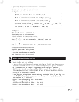 Capítulo VI – Proporcionalidade: uma idéia fundamental

    Preste atenção às resoluções que vamos apresentar:
    Resolução 1:

          Total de horas diárias trabalhadas pelas sócias: 12 + 8 = 20
                                                                             12
          Razão que indica o número de horas de Luísa em relação ao total:
                                                                             20
                                                                              8
          Razão que indica o número de horas de Ana em relação ao total:
                                                                             20
                                              12                 12               12
          Luísa deverá, portanto, receber 20 do total, ou seja: 20 de 3600 =      20
                                                                                       x 3600 = 2160
                           8              8               8
          Ana receberá 20 do total: 20         de 3600 = 20 x 3600 = 1440


    Resolução 2:
    Outra resolução possível é a determinação da
    porcentagem de horas que cada um dos sócios
    trabalhou diariamente em relação ao total de horas:

            12      60
    Luísa: 20 = 100 = 60% (60% de 3600 = 60% x 3600 = 0,6 x 3600 = 2160)


           8       40
    Ana: 20      = 100   = 40% (40% de 3600 = 40% x 3600 = 0,4 x 3600 = 1440)

    Este problema nos mostra que muitas vezes
    precisamos fazer divisões e nem sempre elas
    podem ser feitas em partes iguais. Para responder
    à questão do problema das sócias foi preciso
    fazer uma divisão em partes proporcionais.


     Desenvolvendo Competências
5    Vamos resolver mais esse problema?
     I. Afonso e Bernardo abriram uma locadora de vídeo. Apesar dos dois se dedicarem o mesmo
     número de horas a esta loja eles não dividem o lucro em partes iguais, pois os capitais com
     que entraram na firma são diferentes: Afonso empregou R$20.000,00 e Bernardo
     R$30.000,00. O lucro de um mês foi de R$2.400,00. O contador fez os cálculos e Afonso
     recebeu R$960,00 enquanto Bernardo recebeu R$1.440,00. Procure argumentar de modo a
     justificar os cálculos feito pelo contador.
     II. Um carpinteiro fabrica tampos de mesa quadrados. O tampo de mesa cujo lado mede 0,8m
     custa R$120,00. A respeito do preço de uma mesa do mesmo tipo e com 2,40m de lado,
     pode-se afirmar que ele deverá ser:
     a) 3 vezes maior, pois o lado da mesa é 3 vezes maior.
     b) 3 vezes maior, pois a área do tampo é 3 vezes maior.
     c) 6 vezes maior, pois a área do tampo é 6 vezes maior.
     d) 9 vezes maior, pois a área do tampo é 9 vezes maior.



                                                                                                       143
 