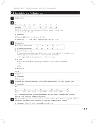 Capítulo VI – Proporcionalidade: uma idéia fundamental

     Conferindo seu Conhecimento

1    I. R$ 2.500,00.



2    I.
     Velocidade (km/h)        60      120           30           20          15          10
     Tempo (h)                 3       1,5           6            9          12          18
     Não. Se fossem diretamente proporcionais, o triplo de fotos custaria o triplo do preço,
     ou seja 3 x R$ 4,00 = R$ 12,00.
     II. Resposta (d).
     III. Para cada R$ 100,00 deve-se descontar R$ 30,00.
     IV. 10% de 180 = 18 e 5% de 180 = 9, portanto 15% de 180 = 18 + 9 = 27.

3    I. Veja a tabela:
     Nº de bombons por embalagem              2            3           4           6           9      12
     Nº de embalagens necessárias            18           12           9           6           4           3
     II. a) aproximadamente 0,1mg.
           b) a quantidade de nicotina do sangue diminui com o tempo; mesmo depois de 6h horas que a pessoa
           terminou de fumar, há ainda nicotina no sangue proveniente desse cigarro.
           c) Não. A quantidade de nicotina diminui com o decorrer do tempo.
     III. a) 60cm.
           b) Não se pode prever. Pode-se dizer que possivelmente sua altura será maior que 110cm.
           c) Não.
           d) Não.
     IV. Resposta (d).
     3.1 16.

4    I. Resposta (a).
     II. Resposta (b).
     III. Resposta (c).

5    I. Bernardo deve receber 50% a mais que Afonso, porque empregou 50% a mais do que empregou Afonso.
     II. Resposta (c).
     5.1
     Nº                  1      2        3           4            5           6           7           8           9
     Salário         360     720    1.440         1.440        1.800       2.160       2.520       2.880       3.240
     5.2 A diferença existente entre os salários aumenta ainda mais. Por exemplo: a diferença entre os salários
     1 e 9 que era de R$2.400,00 passa a ser R$2.980,00.

6    I. Para evitar distorções para os valores próximos aos limites das faixas. Se não houvesse essa parcela a deduzir
     seria melhor, por exemplo, receber anualmente R$ 12.000,0 do que R$ 13.000,00. Verifique!
     II. Paulo pagará R$1.904,40 (15%) e Jussara R$5.076,90 (27,5%).



                                                                                                                         147
 