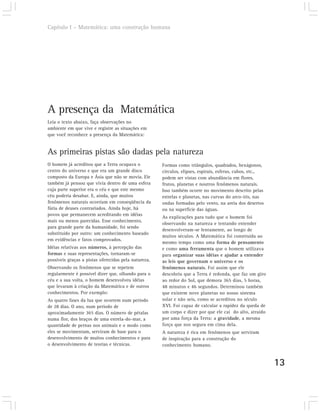 Capítulo I – Matemática: uma construção humana




A presença da Matemática
Leia o texto abaixo, faça observações no
ambiente em que vive e registre as situações em
que você reconhece a presença da Matemática:


As primeiras pistas são dadas pela natureza
O homem já acreditou que a Terra ocupava o            Formas como triângulos, quadrados, hexágonos,
centro do universo e que era um grande disco          círculos, elipses, espirais, esferas, cubos, etc.,
composto da Europa e Ásia que não se movia. Ele       podem ser vistas com abundância em flores,
também já pensou que vivia dentro de uma esfera       frutos, planetas e noutros fenômenos naturais.
cuja parte superior era o céu e que este mesmo        Isso também ocorre no movimento descrito pelas
céu poderia desabar. E, ainda, que muitos             estrelas e planetas, nas curvas do arco-íris, nas
fenômenos naturais ocorriam em conseqüência da        ondas formadas pelo vento, na areia dos desertos
fúria de deuses contrariados. Ainda hoje, há          ou na superfície das águas.
povos que permanecem acreditando em idéias
                                                      As explicações para tudo que o homem foi
mais ou menos parecidas. Esse conhecimento,
                                                      observando na natureza e tentando entender
para grande parte da humanidade, foi sendo
                                                      desenvolveram-se lentamente, ao longo de
substituído por outro: um conhecimento baseado
                                                      muitos séculos. A Matemática foi construída ao
em evidências e fatos comprovados.
                                                      mesmo tempo como uma forma de pensamento
Idéias relativas aos números, à percepção das         e como uma ferramenta que o homem utilizava
formas e suas representações, tornaram-se             para organizar suas idéias e ajudar a entender
possíveis graças a pistas oferecidas pela natureza.   as leis que governam o universo e os
Observando os fenômenos que se repetem                fenômenos naturais. Foi assim que ele
regularmente é possível dizer que, olhando para o     descobriu que a Terra é redonda, que faz um giro
céu e a sua volta, o homem desenvolveu idéias         ao redor do Sol, que demora 365 dias, 5 horas,
que levaram à criação da Matemática e de outros       48 minutos e 46 segundos. Determinou também
conhecimentos. Por exemplo:                           que existem nove planetas no nosso sistema
As quatro fases da lua que ocorrem num período        solar e não seis, como se acreditou no século
de 28 dias. O ano, num período de                     XVI. Foi capaz de calcular a rapidez da queda de
aproximadamente 365 dias. O número de pétalas         um corpo e dizer por que ele cai do alto, atraído
numa flor, dos braços de uma estrela-do-mar, a        por uma força da Terra: a gravidade, a mesma
quantidade de pernas nos animais e o modo como        força que nos segura em cima dela.
eles se movimentam, serviram de base para o           A natureza é rica em fenômenos que serviram
desenvolvimento de muitos conhecimentos e para        de inspiração para a construção do
o desenvolvimento de teorias e técnicas.              conhecimento humano.


                                                                                                           13
 