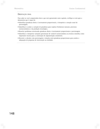 Matemática                                                                          Ensino Fundamental


      ORIENTAÇÃO    FINAL

      Para saber se você compreendeu bem o que está apresentado neste capítulo, verifique se está apto a
      demonstrar que é capaz de:
      • Identificar grandezas direta e inversamente proporcionais, e interpretar a notação usual de
        porcentagem.
      • Identificar e avaliar a variação de grandezas para explicar fenômenos naturais, processos
        socioeconômicos e da produção tecnológica.
      • Resolver problemas envolvendo grandezas direta e inversamente proporcionais e porcentagem.
      • Identificar e interpretar variações percentuais de variável socioeconômica ou técnico-científica como
        importante recurso para a construção de argumentação consistente.
      • Recorrer a cálculos com porcentagem e relações entre grandezas proporcionais para avaliar a
        adequação de propostas de intervenção na realidade.




148
 