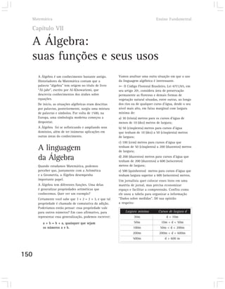 Matemática                                                                        Ensino Fundamental

  Capítulo VII

  A Álgebra:
  suas funções e seus usos
      A Álgebra é um conhecimento bastante antigo.        Vamos analisar uma outra situação em que o uso
      Historiadores da Matemática contam que a            da linguagem algébrica é interessante.
      palavra “álgebra” tem origem no título de livro        O Código Florestal Brasileiro, Lei 4771/65, em
      “Ál-jabr”, escrito por Al-Khowarizmi, que           seu artigo 20º, considera área de preservação
                                                                       -
      descrevia conhecimentos dos árabes sobre            permanente as florestas e demais formas de
      equações.                                           vegetação natural situadas, entre outras, ao longo
      De início, as situações algébricas eram descritas   dos rios ou de qualquer curso d’água, desde o seu
      por palavras, posteriormente, surgiu uma mistura    nível mais alto, em faixa marginal com largura
      de palavras e símbolos. Por volta de 1500, na       mínima de:
      Europa, uma simbologia moderna começou a            a) 30 (trinta) metros para os cursos d’água de
      despontar.                                          menos de 10 (dez) metros de largura;
      A Álgebra foi se sofisticando e ampliando seus      b) 50 (cinqüenta) metros para cursos d’água
      domínios, além de ter inúmeras aplicações em        que tenham de 10 (dez) a 50 (cinqüenta) metros
      outras áreas do conhecimento.                       de largura;
                                                          c) 100 (cem) metros para cursos d’água que
      A linguagem                                         tenham de 50 (cinqüenta) a 200 (duzentos) metros
                                                          de largura;

      da Álgebra                                          d) 200 (duzentos) metros para cursos d’água que
                                                          tenham de 200 (duzentos) a 600 (seiscentos)
      Quando estudamos Matemática, podemos                metros de largura;
      perceber que, juntamente com a Aritmética           e) 500 (quinhentos) metros para cursos d’água que
      e a Geometria, a Álgebra desempenha                 tenham largura superior a 600 (seiscentos) metros.
      importante papel.                                   Um jornalista quer colocar esses itens em uma
      A Álgebra tem diferentes funções. Uma delas         matéria de jornal, mas precisa economizar
      é generalizar propriedades aritméticas que          espaço e facilitar a compreensão. Confira como
      conhecemos. Quer ver um exemplo?                    ele usou a tabela para organizar a informação
      Certamente você sabe que 3 + 2 = 2 + 3, e que tal   “Dados sobre medidas”. Dê sua opinião
      propriedade é chamada de comutativa da adição.      a respeito:
      Poderíamos então pensar: essa propriedade vale
      para outros números? Em caso afirmativo, para           Largura mínima         Cursos de largura d
      representar essa generalização, podemos escrever:             30m                    d < 10m
         a + b = b + a, quaisquer que sejam                         50m                10m < d < 50m
         os números a e b.                                          100m               50m < d < 200m
                                                                   200m               200m < d < 600m
                                                                   500m                   d > 600 m



150
 