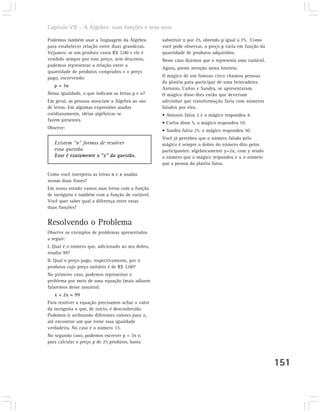 Capítulo VII – A Álgebra: suas funções e seus usos

Podemos também usar a linguagem da Álgebra         substituir n por 25, obtendo p igual a 75. Como
para estabelecer relação entre duas grandezas.     você pode observar, o preço p varia em função da
Vejamos: se um produto custa R$ 3,00 e ele é       quantidade de produtos adquiridos.
vendido sempre por esse preço, sem desconto,       Nesse caso dizemos que n representa uma variável.
podemos representar a relação entre a
                                                   Agora, preste atenção nesta história:
quantidade de produtos comprados e o preço
pago, escrevendo:                                  O mágico de um famoso circo chamou pessoas
                                                   da platéia para participar de uma brincadeira.
   p = 3n
                                                   Antonio, Carlos e Sandra, se apresentaram.
Nessa igualdade, o que indicam as letras p e n?    O mágico disse-lhes então que deveriam
Em geral, as pessoas associam a Álgebra ao uso     adivinhar que transformação faria com números
de letras. Em algumas expressões usadas            falados por eles.
cotidianamente, idéias algébricas se               • Antonio falou 2 e o mágico respondeu 4.
fazem presentes.
                                                   • Carlos disse 5, o mágico respondeu 10.
Observe:
                                                   • Sandra falou 25, o mágico respondeu 50.
                                                   Você já percebeu que o número falado pelo
   Existem “n” formas de resolver                  mágico é sempre o dobro do número dito pelos
   essa questão.                                   participantes: algebricamente y=2x, com y sendo
   Esse é exatamente o “x” da questão.             o número que o mágico respondeu e x o número
                                                   que a pessoa da platéia falou.

Como você interpreta as letras n e x usadas
nessas duas frases?
Em nosso estudo vamos usar letras com a função
de incógnita e também com a função de variável.
Você quer saber qual a diferença entre essas
duas funções?


Resolvendo o Problema
Observe os exemplos de problemas apresentados
a seguir:
I. Qual é o número que, adicionado ao seu dobro,
resulta 99?
II. Qual o preço pago, respectivamente, por n
produtos cujo preço unitário é de R$ 3,00?
No primeiro caso, podemos representar o
problema por meio de uma equação (mais adiante
falaremos desse assunto):
   x + 2x = 99
Para resolver a equação precisamos achar o valor
da incógnita x que, de início, é desconhecido.
Podemos ir atribuindo diferentes valores para x,
até encontrar um que torne essa igualdade
verdadeira. No caso é o número 33.
No segundo caso, podemos escrever p = 3n e,
para calcular o preço p de 25 produtos, basta



                                                                                                       151
 