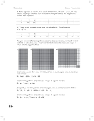 Matemática                                                                  Ensino Fundamental

      II. Numa seqüência de números, cada número é determinado pela lei n = 6x + 4, em que x
      indica a posição que o número ocupa na seqüência. Complete a tábua dos dez primeiros
      números dessa seqüência:

            x        1          2
            n       10         16       ...      ...       ...        ...     ...      ...      ...

      III. Faça o mesmo para uma seqüência em que cada número é determinado pela
      lei n = x 3 - x 2

            x         1         2
            n         0         4       ...      ...       ...        ...     ...      ...      ...

      IV. Agora vamos verificar como podemos calcular as áreas usando uma propriedade bastante
      conhecida na aritmética, que é a propriedade distributiva da multiplicação, em relação à
      adição. Observe as figuras abaixo.

      a)                  b)                                     c)




      Na primeira, podemos dizer que a área total pode ser representada pela soma de duas áreas
      assim obtidas:
      A = 5 x ( 3 + 10 ) = 15 + 50 = 65

      Genericamente, podemos representar essa situação da seguinte maneira:
      A = a x ( b + c ) = ab + ac

      Na segunda, a área total pode ser representada pela soma de quatro áreas assim obtidas:
      A = (10 + 2) . (10 + 3) = 100 + 20 + 30 + 6 = 156

      Genericamente, podemos representar essa situação da seguinte maneira:
      A = (a + b) (c + d ) = ac + ad + bc + bd




154
 