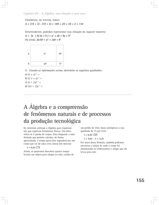 Capítulo VII – A Álgebra: suas funções e seus usos

 Finalmente, na terceira, temos:
 A = (10 + 2) . (10 + 2) = 100 + 20 + 20 + 4 = 144

 Genericamente, podemos representar essa situação da seguinte maneira:
 A = (a + b) (a + b ) = a2 + ab + ba + b2
 Ou ainda, (a+b)2 = a2 + 2ab + b2




    a              a2            ab


    b              ab             b2

 V. Usando as informações acima, determine os seguintes quadrados:
 a) (x + y) 2 =
 b) (2 x + y) 2 =
 c) (x + 2y) 2 =
 d) (2x + 3y) 2 =




A Álgebra e a compreensão
de fenômenos naturais e de processos
da produção tecnológica
Os cientistas utilizam a Álgebra para expressar    um prédio de 25m, basta multiplicar a raiz
leis que explicam fenômenos físicos. Um deles      quadrada de 25 por 0,45:
refere-se à queda de corpos. Eles chegaram a uma      t = 0,45 š25
fórmula que permite calcular, de forma
                                                      t = 0,45 . 5 = 2,25
aproximada, o tempo gasto (em segundos) por um
                                                   Por meio dessa fórmula, também podemos
corpo que cai de uma certa altura (em metros):
                                                   encontrar a altura de onde o corpo foi
   t = 0,45 š h
                                                   abandonado se conhecermos o tempo que ele
Assim, se quisermos descobrir quanto tempo         levou para cair.
levaria um objeto para chegar ao solo, caindo de




                                                                                                155
 