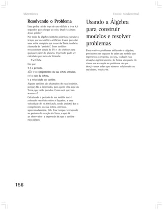 Matemática                                                                      Ensino Fundamental

      Resolvendo o Problema                               Usando a Álgebra
      Uma pedra cai do topo de um edifício e leva 4,5
      segundos para chegar ao solo. Qual é a altura
      desse prédio?
                                                          para construir
      Por meio da álgebra também podemos calcular o
      tempo que os satélites artificiais levam para dar
                                                          modelos e resolver
      uma volta completa em torno da Terra, também
      chamada de “período”. Esses satélites
                                                          problemas
      retransmitem sinais de TV e de telefone para        Para resolver problemas utilizando a Álgebra,
      qualquer parte do planeta. O período pode ser       precisamos ser capazes de criar um modelo que
      calculado por meio da fórmula:                      representa a proposta, ou seja, traduzir essa
         T=2þr/v                                          situação algebricamente, de forma adequada. Já
      Em que:                                             vimos um exemplo no problema em que
                                                          desejávamos saber que número, adicionado ao
      T é o período,
                                                          seu dobro, resulta 99.
      2þr é o comprimento da sua órbita circular,
      r é o raio da órbita,
      v a velocidade do satélite.
      Alguns satélites são chamados de estacionários,
      porque dão a impressão, para quem olha aqui da
      Terra, que estão parados. Como será que isso
      acontece?
      Calculando o período de um satélite que é
      colocado em órbita sobre o Equador, a uma
      velocidade de 10.800 km/h, sendo 260.000 km o
      comprimento da sua órbita, obtemos,
      aproximadamente, 24h. Esse tempo corresponde
      ao período de rotação da Terra, o que dá
      ao observador a impressão de que o satélite
      está parado.




156
 