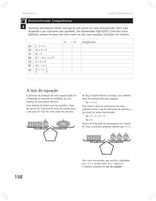Matemática                                                                      Ensino Fundamental

       Desenvolvendo Competências
  4    Sentenças matemáticas abertas (em que há pelo menos um valor desconhecido, isto é, uma
       incógnita) e que expressam uma igualdade, são denominadas EQUAÇÕES. Com base nessa
       definição, indique em quais dos itens temos, ou não, uma equação e justifique sua resposta.

                                          S        N     Justificativa
       (a)    5.3+4
       (b)    5x + 4 = 7
       (c)    4x - 7
       (d)    3x 2 - 2x + 1 = 0
       (e)    5+3=8
       (f)    2x 2 = 5 x
       (g)    x +1= 1
              2         3




      A raiz da equação
      O processo de resolução de uma equação pode ser    de 7kg. A figura ilustra a situação, que também
      comparado ao processo de equilíbrio de uma         pode ser representada pela equação:
      balança de dois pratos. Observe:                      3a + 1 = 7
      Uma balança de pratos está em equilíbrio. Num      Para achar o peso de cada pacote de arroz,
      dos pratos há 3 pacotes de arroz, de mesmo peso,   podemos retirar 1 kg de cada prato da balança, o
      e um peso de 1 kg. No outro prato há um peso       que pode ser assim representado:
                                                            3a + 1 - 1 = 7 - 1
                                                            3a = 6
        a    a    a 1kg                7kg               O peso de 6 kg pode ser decomposto em 3 pesos
                                                         de 2 kg e, portanto, podemos afirmar que a = 2.



                                                               a     a   a           2kg 2kg 2kg




                                                         Esse valor encontrado, que verifica a igualdade
                                                         3a + 1 = 7, ou que torna 3a + 1 igual a 7,
                                                         é também chamado de raiz da equação.



158
 