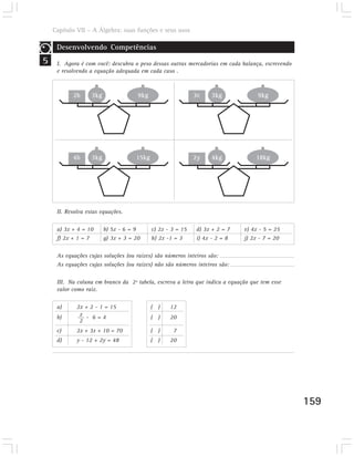 Capítulo VII – A Álgebra: suas funções e seus usos

     Desenvolvendo Competências
5    I. Agora é com você: descubra o peso dessas outras mercadorias em cada balança, escrevendo
     e resolvendo a equação adequada em cada caso .



           2b      3kg                9kg                    3c   3kg              9kg




           4b      3kg               15kg                    2y   4kg              18kg




     II. Resolva estas equações.

     a) 3x + 4 = 10      b) 5x - 6 = 9      c) 2x - 3 = 15   d) 3x + 2 = 7    e) 4x - 5 = 25
     f) 2x + 1 = 7       g) 3x + 3 = 20     h) 2x -1 = 3     i) 4x - 2 = 8    j) 2x - 7 = 20

     As equações cujas soluções (ou raízes) são números inteiros são:
     As equações cujas soluções (ou raízes) não são números inteiros são:

     III. Na coluna em branco da 2ª tabela, escreva a letra que indica a equação que tem esse
     valor como raiz.

     a)      2x + 2 - 1 = 15                ( )    12
     b)       x - 6=4                       ( )    20
              2
     c)      2x + 3x + 10 = 70              ( )     7
     d)      y - 12 + 2y = 48               ( )    20




                                                                                                  159
 