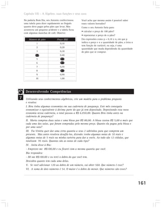 Capítulo VII – A Álgebra: suas funções e seus usos

    Na padaria Bom Dia, seu Antonio confeccionou     Você acha que mesmo assim é possível saber
    uma tabela para dizer rapidamente ao freguês     esses valores borrados?
    quanto deve pagar pelos pães que levar. Mas      Como o seu Antonio faria para:
    aconteceu um pequeno acidente e a tabela ficou
                                                     • calcular o preço de 100 pães?
    com algumas manchas de café. Observe:
                                                     • representar o preço de n pães?
        Número de pães            Preço (R$)         Em expressões como p = 0,10 x n, em que p
               1                     0,10            indica o preço e n a quantidade de pães, a letra n
                                                     tem função de variável, ou seja, é uma
               2                     0,20
                                                     quantidade que muda dependendo da quantidade
               3                     0,30            de pães que se comprar.
               4                     0,40
               5                     0,50
               6                     0,60
               7                     0,70
               8                     0,80
               9                     0,90
              10                     1,00




     Desenvolvendo Competências
7    Utilizando seus conhecimentos algébricos, crie um modelo para o problema proposto
     e resolva:
     I. Bira tinha algumas economias em sua caderneta de poupança. Este mês conseguiu
     economizar o equivalente à décima parte do que já tem depositado. Depositando essa nova
     economia nessa caderneta, o total passou a R$ 6.050,00. Quanto Bira tinha antes na
     caderneta de poupança?
     II. Marta comprou duas saias e uma blusa por R$ 80,00. A blusa custou R$ 5,00 a mais que
     cada uma das saias, que foram compradas pelo mesmo preço. Quanto ela pagou pela blusa e
     por uma saia?
     III. Tia Vitória quer dar uma certa quantia a seus 2 sobrinhos para que comprem um
     presente. Mas antes resolveu desafiá-los, dizendo: tenho algumas notas de 10 reais e
     algumas notas de 5 reais na minha carteira para dar a vocês. Ao todo são 12 cédulas, que
     totalizam 95 reais. Quantas são as notas de cada tipo?
     IV. Anita disse à Bia:
     - Empreste-me R$100,00 e eu ficarei com a mesma quantia que você.
     Bia respondeu:
     - Dê-me R$100,00 e eu terei o dobro do que você tem.
     Descubra quanto tem cada uma delas.
     V. Se você adicionar 120 ao dobro de um número, vai obter 560. Que número é esse?
     VI. A soma de dois números é 54. O maior é o dobro do menor. Que números são esses?




                                                                                                          161
 