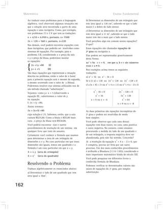 Matemática                                                                         Ensino Fundamental

      Ao traduzir estes problemas para a linguagem        b) Determinar as dimensões de um retângulo que
      algébrica, você observará algumas situações em      tem área igual a 128 cm2, sabendo-se que o lado
      que a solução será encontrada a partir de uma       maior é o dobro do lado menor.
      equação e uma incógnita. Como, por exemplo,         c) Determinar as dimensões de um retângulo que
      nos problemas 7.I e 7.V que tem as traduções:       tem área igual a 21 m2, sabendo-se que o lado
      x + x/10 = 6.050 e, portanto, x= 5500               maior tem 4m a mais que o lado menor.
      2x + 120 = 560 e, portanto, x=220                   Você percebeu algo em comum nestas equações?
      Nas demais, você poderá encontrar equações com      O que?
      duas incógnitas, que poderão ser resolvidas como    Essas equações são chamadas equações de
      sistemas de equações. Por exemplo, para o           2º grau na incógnita x.
      problema 7.II, considerando x o preço da saia       Elas podem ser representadas genericamente
      e y o preço da blusa, poderemos montar              desta forma:
      as equações:
                                                          ax2 + bx + c = 0, em que a, b e c são números

      {   2x +1y =80
          y= x +5
                          (I)
                         (II)
                                                          reais e a • 0.
                                                          Nos exemplos acima temos as seguintes
      São duas equações que representam a situação        traduções:
      descrita no problema, então o valor de x (saia)     a) x2 = 36 ou x2 - 36 = 0
      para a primeira equação será o mesmo da segunda,                                                  2
                                                          b) x (2 x) = 128 ou 2x2 = 128 ou 2x -128 = 0
      o mesmo ocorrendo com o valor de y (blusa).
      Poderemos resolver esse sistema utilizando-nos de   c) x (x + 4) = 21 ou x2 + 4 x = 21 ou x2 + 4 x - 21= 0
      um método chamado “substituição”.                            2                            2
      Vejamos: como y= x + 5 (observando a                       x - 36 = 0                   2x - 128 = 0
                                                                       2                            2
      equação II) , substituímos o valor de y                      x = 36                      2x = 128
                                                                                                    2
      na equação                                               x = 6 ou x = -6                   x = 64
      I: 2x +1y =80,                                                                         x = 8 ou x = -8
      Assim teremos:
      2x + (x+5) =80                                      As duas primeiras são equações incompletas do
      cuja solução é 25. Sabemos, então, que a saia       2º grau e podem ser resolvidas de modo
      custará R$25,00. Como a blusa é R$5,00 mais         bem simples:
      cara , o preço da blusa será R$30,00.               Você pode observar que cada uma dessas
      Você poderá encontrar esse e outros                 equações tem duas raízes; no caso, uma positiva
      procedimentos de resolução de um sistema em         e outra negativa. No entanto, como estamos
      qualquer livro que trate do assunto.                procurando a medida do lado de um quadrado e
      Certamente você conhece a fórmula que usamos        de um retângulo, a resposta negativa deve ser
      para determinar a área de um retângulo de           abandonada, pois não faz sentido. Concorda?
                                                                                         2
      dimensões x e y. No caso particular em que essas    Já a resolução da equação x + 4 x - 21= 0, que
      dimensões são iguais, temos um quadrado e a         é completa, precisa ser feita por um outro
      fórmula é um caso particular em que x = y.          processo. Um dos mais conhecidos procedimentos
      A = x y (área do retângulo)                         é atribuído a Bhaskara (1114-1185), considerado o
                                                          mais importante matemático hindu do século XII.
      A = x2   (área do quadrado)
                                                          Você pode pesquisar em diferentes livros a
                                                          conhecida fórmula de Bhaskara.
      Resolvendo o Problema                               Podemos verificar se determinados valores são
      Traduza algebricamente os enunciados abaixo:        raízes de equações do 2º grau, por simples
      a) Determinar o lado de um quadrado que tem         substituição.
      área igual a 36m2.


162
 
