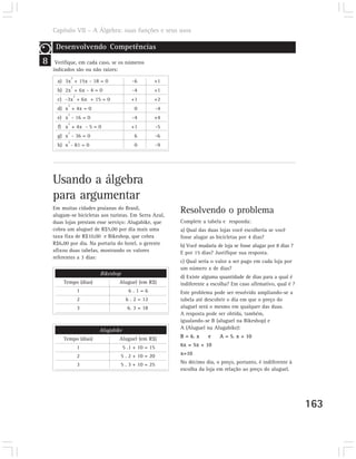 Capítulo VII – A Álgebra: suas funções e seus usos

     Desenvolvendo Competências
8    Verifique, em cada caso, se os números
    indicados são ou não raízes:
              2
      a) 3x + 15x - 18 = 0                -6        +1
              2
      b) 2x + 6x - 4 = 0                  -4        +1
                  2
      c) -3x + 6x + 15 = 0               +1         +2
          2
      d) x + 4x = 0                        0           -4
          2
      e) x - 16 = 0                       -4        +4
          2
      f) x + 4x - 5 = 0                  +1            -5
          2
      g) x - 36 = 0                        6           -6
          2
      h) x - 81 = 0                        0           -9




    Usando a álgebra
    para argumentar
    Em muitas cidades praianas do Brasil,
    alugam-se bicicletas aos turistas. Em Serra Azul,
                                                            Resolvendo o problema
    duas lojas prestam esse serviço: Alugabike, que         Complete a tabela e responda:
    cobra um aluguel de R$5,00 por dia mais uma             a) Qual das duas lojas você escolheria se você
    taxa fixa de R$10,00 e Bikeshop, que cobra              fosse alugar as bicicletas por 4 dias?
    R$6,00 por dia. Na portaria do hotel, o gerente         b) Você mudaria de loja se fosse alugar por 8 dias ?
    afixou duas tabelas, mostrando os valores               E por 15 dias? Justifique sua resposta.
    referentes a 3 dias:
                                                            c) Qual seria o valor a ser pago em cada loja por
                                                            um número x de dias?
                          Bikeshop
                                                            d) Existe alguma quantidade de dias para a qual é
        Tempo (dias)              Aluguel (em R$)           indiferente a escolha? Em caso afirmativo, qual é ?
                      1                 6.1=6               Este problema pode ser resolvido ampliando-se a
                      2                6 . 2 = 12           tabela até descobrir o dia em que o preço do
                      3                 6. 3 = 18           aluguel será o mesmo em qualquer das duas.
                                                            A resposta pode ser obtida, também,
                                                            igualando-se B (aluguel na Bikeshop) e
                          Alugabike                         A (Aluguel na Alugabike):

        Tempo (dias)              Aluguel (em R$)           B = 6. x    e     A = 5. x + 10

                      1               5 .1 + 10 = 15        6x = 5x + 10

                      2              5 . 2 + 10 = 20        x=10

                      3              5 . 3 + 10 = 25        No décimo dia, o preço, portanto, é indiferente à
                                                            escolha da loja em relação ao preço do aluguel.




                                                                                                                   163
 