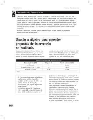 Matemática                                                                               Ensino Fundamental

       Desenvolvendo Competências
  9    I. Cláudio mora numa cidade e estuda em outra a 10km de onde mora. Como não tem
       transporte coletivo que o leve à escola, precisa contratar um táxi. Pesquisou os preços. Na
       cidade Brejo Seco o táxi custa R$6,00 a bandeirada, mais R$2,00 o quilômetro rodado.
       Tentou negociar o preço e recebeu a proposta de tirar o valor da bandeirada, porém cobrar
       R$3,00 o quilometro rodado. Cláudio pensou, pensou, e resolveu não aceitar a oferta. Você
       consegue descobrir por que? Descubra as expressões algébricas que representam as duas
       propostas.
       Será que, neste caso, também haveria uma distância em que ambas as propostas
       representassem o mesmo gasto?




      Usando a álgebra para entender
      propostas de intervenção
      na realidade.
      Anualmente os brasileiros devem declarar seus               ou seja, mensalmente já vem descontado um valor
      rendimentos à Receita Federal e, se for o caso,             em seu salário. Na tabela abaixo, há informações
      pagar o chamado Imposto de Renda. Muitas                    sobre o desconto na fonte para pessoa física,
      pessoas, no entanto, pagam esse tributo na fonte,           exercício de 2002, ano calendário de 2001:

                                             IMPOSTO DE RENDA • Desconto na fonte
                       Base de cálculo (R$)               Alíquota %                Parcela a deduzir (R$)
                           Até 1.058,00                       -                             Isento
                   Acima de 1.058,01 até 2.115,00            15                             158,70
                         Acima de 2.115,01                  27,50                           423,08
        Tabela 1


                                                                  Você deve ter observado que a porcentagem da
         II. Com o auxílio de uma calculadora e                   alíquota (taxa) a ser paga, assim como a parcela a
         analisando a tabela, responda:                           deduzir, variam de acordo com o salário recebido.
         a) Pedro recebeu no ano de 2001 um                       Esta variação acontece por faixas de salário. Por
         salário mensal de R$392,00.                              que você acha que isso acontece?
         Mensalmente, ele pagará imposto ou
                                                                  Para não cobrar a mesma taxa para todos os
         ficará isento?
                                                                  trabalhadores, o governo utiliza alíquotas
         b) O salário mensal de Cláudio em
                                                                  diferentes, dependendo da faixa salarial. Mas ao
         2001 era de R$ 1.200,00. Quanto ele
                                                                  utilizar este método sem deduzir nenhum valor,
         tinha retido na fonte, mensalmente?
                                                                  haveria o risco de tratar de forma injusta pessoas
                                                                  que tivessem salários próximos a estas faixas. Por
                                                                  exemplo: Se não houvesse o valor a deduzir,
                                                                  quem ganhasse R$ 1.000,00 estaria isento.
                                                                  Já quem ganhasse R$ 1.100,00 pagaria R$165,00.


164
 
