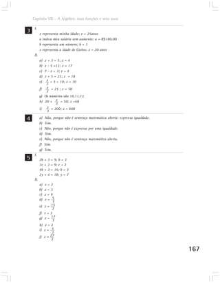 Capítulo VII – A Álgebra: suas funções e seus usos


3    I.
           x representa minha idade; x = 25anos
           a indica meu salário sem aumento; a = R$180,00
           b representa um número; b = 3
           x representa a idade de Carlos; x = 20 anos
     II.
           a)   x + 3 = 7; x = 4
           b)   x - 5 =12; x = 17
           c)   7 - x = 3; x = 4
           d)   x + 5 = 23; x = 18
           e)    x + 5 = 10; x = 10
                 2
           f)    x = 25 ; x = 50
                 2
           g)   Os números são 10,11,12
           h)   20 + x = 50; x =60
                       2
           i)     x = 200; x = 600
                 3

4          a)   Não, porque não é sentença matemática aberta: expressa igualdade.
           b)   Sim.
           c)   Não, porque não é expressa por uma igualdade.
           d)   Sim.
           e)   Não, porque não é sentença matemática aberta.
           f)   Sim.
           g)   Sim.
     I.
5          2b + 3 = 9; b = 3
           3c + 3 = 9; c = 2
           4b + 3 = 15; b = 3
           2y + 4 = 18; y = 7
     II.
           a)   x=2
           b)   x=3
           c)   x=9
           d)   x= 5
                     3
           e)   x=  15
                     2
           f)   x=3
           g)   x = 17
                     3
           h)   x=2
           i)   x= 5
                    2
           j)   x= 27
                    2

                                                                                    167
 