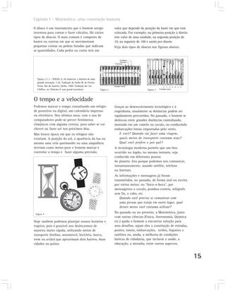 Capítulo I – Matemática: uma construção humana

O ábaco é um instrumento que o homem antigo                            valor que depende da posição da haste em que está
inventou para contar e fazer cálculos. Há vários                       colocada. Por exemplo: na primeira posição à direita
tipos de ábacos. O mais comum é composto de                            tem valor de uma unidade, na segunda posição de
hastes ou varetas em que se movimentam                                 10, na seguinte de 100 e assim por diante.
pequenas contas ou pedras furadas que indicam                          Veja dois tipos de ábacos nas figuras abaixo:
as quantidades. Cada pedra ou conta terá um




  Figura 2 e 3 – IFRAH, G. Os números: a história de uma
  grande invenção. 2 ed. Tradução de Stella M. de Freitas
  Senra. Rio de Janeiro: Globo, 1989. Tradução de: Les
  Chiffres, ou I’histoire d’ une grand invention.           Figura 2                          Figura 3



O tempo e a velocidade
Podemos marcar o tempo consultando um relógio                          Graças ao desenvolvimento tecnológico e à
de ponteiros ou digital, um calendário impresso                        engenharia, atualmente as distâncias podem ser
ou eletrônico. Nos últimos anos, com o uso de                          rapidamente percorridas. No passado, o homem se
computadores pode-se prever fenômenos                                  deslocou entre grandes distâncias caminhando,
climáticos com alguma certeza, para saber se vai                       montado em um camelo ou cavalo, ou conduzindo
chover ou fazer sol nos próximos dias.                                 embarcações lentas empurradas pelo vento.
Mas houve época em que os relógios não                                    E você? Quando vai fazer uma viagem,
existiam. A posição do sol, a aparência da lua ou                         quais meios de transporte costuma usar?
mesmo uma vela queimando ou uma ampulheta                                 Qual você prefere e por quê?
serviam como meios para o homem marcar e                               A tecnologia moderna permite que um fato
controlar o tempo e fazer alguma previsão.                             ocorrido no Japão, no mesmo instante, seja
                                                                       conhecido em diferentes pontos
                                                                       do planeta. Isto porque podemos nos comunicar,
                                                                       instantaneamente, usando satélite, telefone
                                                                       ou Internet.
                                                                       As informações e mensagens já foram
                                                                       transmitidas, no passado, de forma oral ou escrita
                                                                       por vários meios: no “boca-a-boca”, por
                                                                       mensageiros a cavalo, pombos-correio, telégrafo
                                                                       sem fio, a cabo, etc.
                                                                          Quando você precisa se comunicar com
                                                                          uma pessoa que esteja em outro lugar, qual
                                                                          desses meios você costuma utilizar?

 Figura 4
                                                                       No passado ou no presente, a Matemática, junto
                                                                       com outras ciências (Física, Astronomia, Química
Hoje também podemos planejar nossos horários e                         etc.) ajuda o homem a encontrar solução para
trajetos, pois é possível nos deslocarmos de                           seus desafios, sejam eles a construção de estradas,
maneira muito rápida, utilizando meios de                              pontes, túneis, embarcações, aviões, foguetes e
transporte (ônibus, automóvel, bicicleta, barco,                       satélites ou, ainda, a melhoria de condições
trem ou avião) que aproximam dois bairros, duas                        básicas de cidadania, que incluem a saúde, a
cidades ou países.                                                     educação, a moradia, entre outros aspectos.


                                                                                                                              15
 