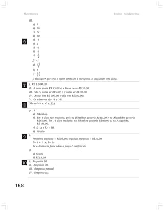 Matemática                                                                         Ensino Fundamental

       III.
              a)  7
              b)  20
              c)  12
              d)  20
              a)  -5
  6           b)  5
              c)  -6
              d)  -3
              e)   3
                   4
              f) -1
              g) 45
                   8
              h) 5
              i) 23
                  13
              j) Qualquer que seja o valor atribuido à incógnita, a igualdade será falsa.

  7    I. R$ 5.500,00
       II. A saia custa R$ 25,00 e a blusa custa R$30,00.
       III. São 5 notas de R$5,00 e 7 notas de R$10,00.
       IV. Anita tem R$ 200,00 e Bia tem R$300,00.
       V. Os números são 18 e 36.

  8    São raízes a; d; e; f; g.

       p. 161
           a) Bikeshop.
           b) Em 8 dias não mudaria, pois na Bikeshop gastaria R$48,00 e na Alugabike gastaria
               R$50,00. Em 15 dias mudaria: na Bikeshop gastaria R$90,00 e, na Alugabike,
               R$ 85,00.
           c) 6 . x e 5x + 10.
           d) 10 dias

  9
       I.
           Primeira proposta = R$26,00; segunda proposta = R$30,00
           P= 6 + 2 .x; S= 3x
           Se a distância fosse 6km o preço é indiferente
       II.
           a) Isento
           b) R$21,30

  10   I. Resposta (b).
       II. Resposta (d).
       III. Resposta pessoal
       IV. Resposta (a).




168
 