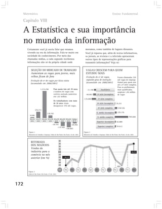 Matemática                                                                                                                          Ensino Fundamental

  Capítulo VIII

  A Estatística e sua importância
  no mundo da informação
      Certamente você já ouviu falar que estamos                                            moramos, como também de lugares distantes.
      vivendo na era da informação. Fala-se muito em                                        Você já reparou que, além de textos informativos,
      sociedade do conhecimento. Por meio das                                               os jornais, as revistas e a televisão apresentam
      chamadas mídias, a cada segundo recebemos                                             outros tipos de representações gráficas para
      informações não só da própria cidade onde                                             transmitir informações? Veja só:


          SELEÇÃO DO MERCADO DE TRABALHO                                                        VAGAS CRESCEM PARA QUEM
          Aumentam as vagas para jovens, mais                                                   ESTUDOU MAIS
          velhos ficam de fora                                                                  Evolução do nº de vagas,                        Foram eliminadas 230
          Evolução do nº de vagas por faixa etária                                              segundo grau de instrução                       mil vagas de emprego
                                                                                                (acumulado em 2000/2001)                        formal para quem tem
          (acumulado em 2000/2001)
                                                                                                                                                até a 4ª série completa.
                                                                                                                                                Para os profissionais
                         1.215.258            Para quem tem até 29 anos,                         -31.190             Analfabeto                 mais qualificados,
                                              o número de vagas com                                                                             surgiram 1,46 milhão
                                              carteira assinada aumentou                        -66.862        4ª série incompleta              de vagas
                                              em 1,62 milhão.
                                                                                         -135.680                  4ª série completa
                                              Os trabalhadores com mais
                                              de 30 anos viram                                                 8ª série incompleta          19.251
                                              desaparecer 376 mil vagas.
                                                                                                                   8ª série completa             258.526
                  276.731
                                                                                                              E. médio incompleto               229.176
                                    118.192
         4.048
                                                                                                               E. médio completo                                 784.668
         10 a 14 15 a 17 18 a 24 25 a 29 30 a 39 40 a 49 50 a 64 Acima
          anos    anos    anos    anos    anos    anos    anos de 65
                                                                                                              Superior incompleto            82.080
                                            -18.192                      -29.704
                                                  -137.583                                                     Superior completo             93.612
                                                                -190.003
       Figura 1                                                                           Figura 2
       Ministério do Trabalho e Emprego. Folha de São Paulo, São Paulo, 24 abr. 2002.     Ministério do Trabalho e Emprego. Folha de São Paulo, São Paulo, 24 abr. 2002.



                                                      40
          RETOMADA
                                                      30
          DOS NEGÓCIOS                                20
          Vendas da                                   10
          indústria para o                             0                                                                                                             30,72
          comércio no mês                             -10

          anterior (em %)                             -20    - 48,23
                                                      -30
                                                      -40
                                                      -50
                                                                                                                                                2002

                                                      2001    Abr.      Mai.      Jun.   Jul.      Ago.     Set.       Out.    Nov.      Dez.          Jan.   Fev.    Mar.
       Figura 3
       Folha de São Paulo, São Paulo, 27 abr. 2002.




172
 