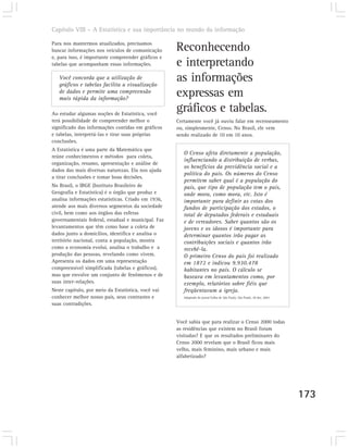 Capítulo VIII – A Estatística e sua importância no mundo da informação

Para nos mantermos atualizados, precisamos
buscar informações nos veículos de comunicação      Reconhecendo
e, para isso, é importante compreender gráficos e
tabelas que acompanham essas informações.           e interpretando
   Você concorda que a utilização de
   gráficos e tabelas facilita a visualização
                                                    as informações
   de dados e permite uma compreensão
   mais rápida da informação?
                                                    expressas em
Ao estudar algumas noções de Estatística, você
                                                    gráficos e tabelas.
terá possibilidade de compreender melhor o          Certamente você já ouviu falar em recenseamento
significado das informações contidas em gráficos    ou, simplesmente, Censo. No Brasil, ele vem
e tabelas, interpretá-las e tirar suas próprias     sendo realizado de 10 em 10 anos.
conclusões.
A Estatística é uma parte da Matemática que
                                                       O Censo afeta diretamente a população,
reúne conhecimentos e métodos para coleta,
                                                       influenciando a distribuição de verbas,
organização, resumo, apresentação e análise de
                                                       os benefícios da previdência social e a
dados das mais diversas naturezas. Ela nos ajuda
                                                       política do país. Os números do Censo
a tirar conclusões e tomar boas decisões.
                                                       permitem saber qual é a população do
No Brasil, o IBGE (Instituto Brasileiro de             país, que tipo de população tem o país,
Geografia e Estatística) é o órgão que produz e        onde mora, como mora, etc. Isto é
analisa informações estatísticas. Criado em 1936,      importante para definir as cotas dos
atende aos mais diversos segmentos da sociedade        fundos de participação dos estados, o
civil, bem como aos órgãos das esferas                 total de deputados federais e estaduais
governamentais federal, estadual e municipal. Faz      e de vereadores. Saber quantos são os
levantamentos que têm como base a coleta de            jovens e os idosos é importante para
dados junto a domicílios, identifica e analisa o       determinar quantos irão pagar as
território nacional, conta a população, mostra         contribuições sociais e quantos irão
como a economia evolui, analisa o trabalho e a         recebê-la.
produção das pessoas, revelando como vivem.            O primeiro Censo do país foi realizado
Apresenta os dados em uma representação                em 1872 e indicou 9.930.478
compreensível simplificada (tabelas e gráficos),       habitantes no país. O cálculo se
mas que envolve um conjunto de fenômenos e de          baseava em levantamentos como, por
suas inter-relações.                                   exemplo, relatórios sobre fiéis que
Neste capítulo, por meio da Estatística, você vai      freqüentavam a igreja.
conhecer melhor nosso país, seus contrastes e          Adaptado do jornal Folha de São Paulo, São Paulo, 20 dez. 2001.

suas contradições.


                                                    Você sabia que para realizar o Censo 2000 todas
                                                    as residências que existem no Brasil foram
                                                    visitadas? E que os resultados preliminares do
                                                    Censo 2000 revelam que o Brasil ficou mais
                                                    velho, mais feminino, mais urbano e mais
                                                    alfabetizado?




                                                                                                                         173
 