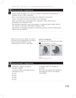 Capítulo VIII – A Estatística e sua importância no mundo da informação

     Desenvolvendo Competências
1    Analise a tabela da página 174 e tire suas conclusões a respeito das preocupações dos
     brasileiros no que se refere à Educação.
     Qual é o percentual de pessoas preocupado com a Educação no nosso país?
     E qual é o percentual de pessoas preocupadas com a Segurança ?
     Como você percebeu que a preocupação com a segurança ( 28%) é maior do que a
     preocupação com a educação (12%)?
     Uma observação importante: como, nessa pesquisa, o entrevistado podia escolher mais de
     uma resposta, a soma dessas porcentagens ultrapassa 100%.
     Como deveria ser formulada a pergunta ao entrevistado para que o total das respostas fosse
     100%? O que isso significa?




    Observe esse outro tipo de gráfico. Ele mostra o
                                                        MAPA DA LIBERDADE
    percentual de países independentes e de colônias,
                                                        O mundo nunca foi tão democrático como agora
    ou seja, de países dependentes de outros,
    tomando por base os anos de 1900 e 2000.                  Países independentes                    Colônias

                                                          60%                     40%                24%         76%




                                                          ano 1900                               ano 2000

                                                        Gráfico 2
                                                        Freedom House. Revista Veja, 22 dez. 1999.




     Desenvolvendo Competências
2    Analisando os gráficos do Mapa da                  II. Descreva como era a situação no
     Liberdade, responda:                               ano 2000.
     I. No ano de 1900, o percentual de países          III. Escreva um pequeno texto contendo as
     independentes era de:                              observações que você fez com relação a
     (a) 24%.                                           esses gráficos.
     (b) 40%.
     (c) 60%.
     (d) 76%.




                                                                                                                       175
 