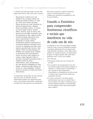 Capítulo VIII – A Estatística e sua importância no mundo da informação

E o Brasil? Você acha que sempre vivemos num      Mas vamos continuar a conhecer fenômenos
regime democrático? Saiba mais sobre o assunto:   sociais e científicos presentes no nosso
                                                  cotidiano que interferem na qualidade de vida
   Recentemente o Brasil viveu sob                do povo brasileiro.
   influência de um regime militar. No
   período da ditadura militar, de 1964
   até 1985, havia muita repressão.               Usando a Estatística
   Muitas pessoas que eram contrárias ao
   governo desapareceram e algumas
   foram encontradas mortas. A censura
                                                  para compreender
   era muito rígida: jornais, novelas,
   filmes, músicas, peças de teatro, tudo
                                                  fenômenos científicos
   passava por um órgão censurador, para
   sua aprovação ou não. Alguns artistas
                                                  e sociais que
   tiveram um papel importante nessa
   época, denunciando a violência                 interferem na vida
   instaurada no regime militar.
   Compositores musicais destacaram-se            de cada um de nós
   de maneira brilhante utilizando vários
                                                  A qualidade de vida é uma preocupação mundial
   recursos de linguagem para fazer suas
                                                  crescente. Cada vez mais os problemas do planeta
   músicas passarem pela censura. Gota
                                                  e da própria sobrevivência do ser humano estão
   d’água e Cálice de Chico Buarque de
                                                  sendo discutidos. No Brasil, o Censo 2000 revelou
   Holanda são exemplos disso. Também
                                                  melhoria no saneamento básico, no abastecimento
   se destacaram José Celso Martinez
                                                  de água e no esgoto sanitário. Mas ainda temos
   Correa no teatro, Carlos Diegues no
                                                  problemas como o do lixo, por exemplo.
   cinema e Lígia Fagundes Telles na
   literatura. O primeiro presidente após a       Você sabia que:
   ditadura militar foi eleito                    • Uma pessoa produz cerca de 1/2 kg de lixo
   indiretamente, pelos parlamentares,              por dia?
   por uma maioria esmagadora de votos.           • Se os produtos da decomposição do lixo não
   Surgiu o movimento pelas Diretas Já e            são tratados, podem trazer grandes prejuízos ao
   iniciou-se a Nova República. O Brasil            ambiente e à saúde humana, contaminando o
   passava a pertencer ao bloco dos países          solo e lençóis de água subterrâneos,
   democráticos.                                    intensificando as conseqüências do efeito estufa
                                                    e servindo como atrativos para animais que
As informações apresentadas até aqui mostram,       transmitem doenças?
além dos textos, os diferentes tipos de           • O “aterro controlado” é um lixão coberto
representações gráficas que apareceram junto        periodicamente com terra ou entulho? Que o
a eles e que permitem uma melhor visualização       aterro sanitário tem coleta e tratamento para o
dos dados que estão presentes nas informações.      chorume (líquido produzido na decomposição
                                                    do lixo orgânico) e para o gás metano gerado
                                                    pelos resíduos?




                                                                                                       177
 