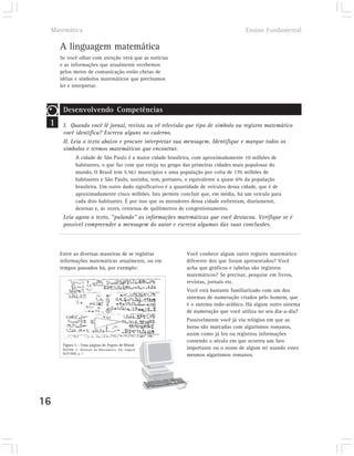 Matemática                                                                         Ensino Fundamental

       A linguagem matemática
       Se você olhar com atenção verá que as notícias
       e as informações que atualmente recebemos
       pelos meios de comunicação estão cheias de
       idéias e símbolos matemáticos que precisamos
       ler e interpretar.



        Desenvolvendo Competências
 1      I. Quando você lê jornal, revista ou vê televisão que tipo de símbolo ou registro matemático
        você identifica? Escreva alguns no caderno.
        II. Leia o texto abaixo e procure interpretar sua mensagem. Identifique e marque todos os
        símbolos e termos matemáticos que encontrar.
               A cidade de São Paulo é a maior cidade brasileira, com aproximadamente 10 milhões de
               habitantes, o que faz com que esteja no grupo das primeiras cidades mais populosas do
               mundo. O Brasil tem 5.561 municípios e uma população por volta de 170 milhões de
               habitantes e São Paulo, sozinha, tem, portanto, o equivalente a quase 6% da população
               brasileira. Um outro dado significativo é a quantidade de veículos dessa cidade, que é de
               aproximadamente cinco milhões. Isto permite concluir que, em média, há um veículo para
               cada dois habitantes. É por isso que os moradores dessa cidade enfrentam, diariamente,
               dezenas e, às vezes, centenas de quilômetros de congestionamento.
        Leia agora o texto, “pulando” as informações matemáticas que você destacou. Verifique se é
        possível compreender a mensagem do autor e escreva algumas das suas conclusões.



       Entre as diversas maneiras de se registrar              Você conhece algum outro registro matemático
       informações matemáticas atualmente, ou em               diferente dos que foram apresentados? Você
       tempos passados há, por exemplo:                        acha que gráficos e tabelas são registros
                                                               matemáticos? Se precisar, pesquise em livros,
                                                               revistas, jornais etc.
                                                               Você está bastante familiarizado com um dos
                                                               sistemas de numeração criados pelo homem, que
                                                               é o sistema indo-arábico. Há algum outro sistema
                                                               de numeração que você utiliza no seu dia-a-dia?
                                                               Possivelmente você já viu relógios em que as
                                                               horas são marcadas com algarismos romanos,
                                                               assim como já leu ou registrou informações
                                                               contendo o século em que ocorreu um fato
        Figura 5 – Uma página do Papiro de Rhind.
        BOYER, C. História da Matemática. Ed. Edgard           importante ou o nome de algum rei usando esses
        BLÜCHER, p. 7
                                                               mesmos algarismos romanos.




16
 
