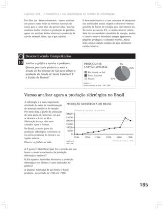 Capítulo VIII – A Estatística e sua importância no mundo da informação

     Por falar em desenvolvimento, vamos analisar                    O desenvolvimento e o uso crescente de máquinas
     um pouco como estão as reservas naturais do                     nas sociedades atuais exigem o desenvolvimento
     nosso país e como elas são preservadas. Você já                 paralelo de fontes de energia para movimentá-las.
     analisou dados relativos à produção de petróleo,                No início do século XX, o carvão mineral cobria
     agora vai analisar dados relativos à produção de                96% das necessidades mundiais de energia, porém
     carvão mineral, ferro, aço e gás natural.                       o carvão mineral brasileiro sempre apresentou
                                                                     pequena produção e consumo restrito. Ainda
                                                                     hoje, apenas alguns estados do país produzem
                                                                     carvão mineral.



      Desenvolvendo Competências
10    Analise o gráfico e resolva o problema:                         PRODUÇÃO DE                                           3%
      Quanto precisaria produzir a mais o                             CARVÃO MINEIRAL                                                 36%
      Estado do Rio Grande do Sul para atingir a
                                                                             Rio Grande so Sul
      produção do Estado de Santa Catarina? E                                Santa Catarina
      o Estado do Paraná?                                                    Paraná                              61%
                                                                      Gráfico 11
                                                                      Anuário estatístico do Brasil - 1995 - IBGE.




     Vamos analisar agora a produção siderúrgica no Brasil
     A siderurgia é a mais importante
     atividade do setor de transformação
                                              PRODUÇÃO SIDERÚRGICA NO BRASIL
     de minerais metálicos do mundo.
                                                            Produção de aço bruto em toneladas
     Por meio dela, a partir da utilização
     de uma gama de minerais, em que         30000
     se destaca o ferro, se dá a             25000
     fabricação do aço, dos mais             20000
     variados tipos e formas.                15000
     No Brasil, a maior parte da             10000
     produção siderúrgica concentra-se        5000
     em áreas próximas do litoral e na           0
     região sudeste.                                        1946       1956             1966              1976           1986       1996
                                              Gráfico 12                                                             Período de 1946 a 1996
     Observe o gráfico ao lado.               IBGE, 1998.



     a) É possível identificar qual foi o período em que
     houve o maior crescimento da produção
     siderúrgica nacional?
     b) Em quantas toneladas decresceu a produção
     siderúrgica nos últimos 5 anos indicados no
     gráfico?
     c) Quantas toneladas de aço bruto o Brasil
     produziu no período de 1946 até 1996?




                                                                                                                                              185
 