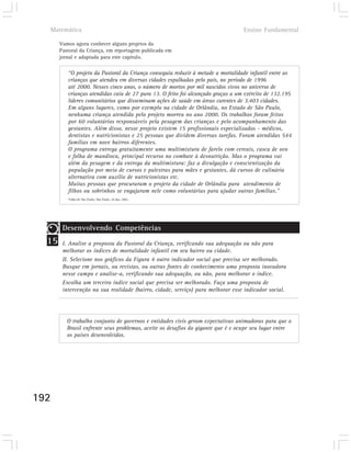 Matemática                                                                      Ensino Fundamental

       Vamos agora conhecer alguns projetos da
       Pastoral da Criança, em reportagem publicada em
       jornal e adaptada para este capítulo.

          “O projeto da Pastoral da Criança conseguiu reduzir à metade a mortalidade infantil entre as
          crianças que atendeu em diversas cidades espalhadas pelo país, no período de 1996
          até 2000. Nesses cinco anos, o número de mortos por mil nascidos vivos no universo de
          crianças atendidas caiu de 27 para 13. O feito foi alcançado graças a um exército de 132.195
          líderes comunitários que disseminam ações de saúde em áreas carentes de 3.403 cidades.
          Em alguns lugares, como por exemplo na cidade de Orlândia, no Estado de São Paulo,
          nenhuma criança atendida pelo projeto morreu no ano 2000. Os trabalhos foram feitos
          por 60 voluntários responsáveis pela pesagem das crianças e pelo acompanhamento das
          gestantes. Além disso, nesse projeto existem 15 profissionais especializados - médicos,
          dentistas e nutricionistas e 25 pessoas que dividem diversas tarefas. Foram atendidas 544
          famílias em nove bairros diferentes.
          O programa entrega gratuitamente uma multimistura de farelo com cereais, casca de ovo
          e folha de mandioca, principal recurso no combate à desnutrição. Mas o programa vai
          além da pesagem e da entrega da multimistura: faz a divulgação e conscientização da
          população por meio de cursos e palestras para mães e gestantes, dá cursos de culinária
          alternativa com auxílio de nutricionistas etc.
          Muitas pessoas que procuraram o projeto da cidade de Orlândia para atendimento de
          filhos ou sobrinhos se engajaram nele como voluntárias para ajudar outras famílias.”
          Folha de São Paulo, São Paulo, 24 dez. 2001.




        Desenvolvendo Competências
  15    I. Analise a proposta da Pastoral da Criança, verificando sua adequação ou não para
        melhorar os índices de mortalidade infantil em seu bairro ou cidade.
        II. Selecione nos gráficos da Figura 4 outro indicador social que precisa ser melhorado.
        Busque em jornais, ou revistas, ou outras fontes de conhecimento uma proposta inovadora
        nesse campo e analise-a, verificando sua adequação, ou não, para melhorar o índice.
        Escolha um terceiro índice social que precisa ser melhorado. Faça uma proposta de
        intervenção na sua realidade (bairro, cidade, serviço) para melhorar esse indicador social.




          O trabalho conjunto de governos e entidades civis geram expectativas animadoras para que o
          Brasil enfrente seus problemas, aceite os desafios do gigante que é e ocupe seu lugar entre
          os países desenvolvidos.




192
 