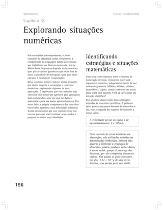 Matemática                                                                      Ensino Fundamental

  Capítulo IX

  Explorando situações
  numéricas
      Nas sociedades contemporâneas, o pleno
      exercício da cidadania inclui, certamente, a       Identificando
      compreensão da linguagem falada por pessoas
      que trabalham nos diversos ramos da ciência.       estratégias e situações
      Muito dessa linguagem depende da Matemática,
      quer para exprimir grandezas que estão fora de     matemáticas
      nossa capacidade de percepção, quer para fazer
                                                         Com seus conhecimentos sobre o sistema de
      cálculos e estabelecer comparações.
                                                         numeração decimal, certamente você pode
      Nesse capítulo, vamos explorar certas situações
                                                         representar números, independentemente de sua
      que dizem respeito a estratégias e conceitos
                                                         ordem de grandeza. Milhões, bilhões, trilhões,
      numéricos, explorando algumas de suas
                                                         quatrilhões... Agora, vamos conhecer um pouco
      aplicações. É importante que esse trabalho seja
                                                         mais sobre esse assunto. Você já ouviu falar em
      visto por você como um aperitivo para aplicações
                                                         notação científica?
      mais sofisticadas, uma vez que nos falta a
                                                         Nos quadros abaixo estão duas afirmações
      matemática para um maior aprofundamento. Por
                                                         retiradas de conceitos científicos. A primeira
      outro lado, a própria compreensão dos conceitos
                                                         delas parece um pouco distante de nosso dia-a-
      envolvidos apresenta uma dificuldade adicional.
                                                         dia, mas a segunda diz respeito diretamente a
      Assim, gostaríamos que esse capítulo fosse um
                                                         nossa saúde.
      convite para que você continue seus estudos e
      pesquise os temas aqui abordados.
                                                            A velocidade da luz no vácuo é de
                                                            aproximadamente 3 x 108m/s.



                                                            Para controle de ervas daninhas em
                                                            plantações, são utilizadas substâncias
                                                            denominadas herbicidas. Embora elas
                                                            ajudem a melhorar a produção de
                                                            alimentos, podem produzir sérios danos
                                                            à nossa saúde, graças à presença das
                                                            dioxinas, que são compostos altamente
                                                            tóxicos. Um adulto só pode consumir,
                                                            por dia, 3,22 x 10-11g de uma certa
                                                            dioxina, sem perigo para sua saúde.




196
 