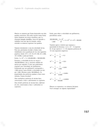 Capítulo IX – Explorando situações numéricas




Observe os números que foram destacados nos dois       Então, para obter a velocidade em quilômetros,
quadros anteriores. Eles estão escritos numa forma     procedemos assim:
muito freqüente em textos científicos, que é a
                                                                                    8
chamada notação científica. Antes de aprender a        300.000.000 3 x 10         8-3     5
                                                                  =    3
                                                                          = 3 x 10 =3 x 10 = 300.000
trabalhar com esse tipo de notação, vamos                 1.000      10
entender os números expressos nos quadros.
                                                       Vejamos agora o número que expressa a
                                                                                         -11
                                                       quantidade de dioxinas: 3,22 x 10 . O expoente
Vejamos inicialmente o caso da velocidade da luz.
                                                       de 10 que aparece é -11. Eis algumas potências de
Para isso, precisamos recordar a forma como
                                                       10 com expoentes negativos:
trabalhamos com as potências de 10, com expoentes
                    0      1       2        3
positivos. Assim: 10 =1, 10 =10, 10 =100, 10 =1.000,     -1   1             1
   4
10 =10.000, e assim por diante.                        10 =       1   =            = 0,1
             8                                                10            10
Então, 3 x 10 = 3 x 100.000.000 = 300.000.000.
Portanto, a velocidade da luz no vácuo é                 -2   1             1
                                                       10 =       2   =            = 0,01
300.000.000m/s, isto é, trezentos milhões de                  10           100
metros por segundo. É claro que poderíamos
exprimir essa velocidade em quilômetros.                 -3   1             1
                                                       10 =       3   =            = 0,001
Lembrando que um quilômetro corresponde a                     10           1.000
1.000 metros, basta dividir a velocidade em m/s
por 1.000. Obtemos assim 300.000km/s. As                 -4   1              1
                                                       10 =       4   =             = 0,0001
propriedades das potências ajudam a fazer esses               10          10.000
cálculos. Vamos recordar?
Para multiplicar potências de mesma base,                -5   1             1
                                                       10 =       5   =             = 0,00001
conservamos a base e adicionamos os expoentes.                10          100.000
Para dividir potências de mesma base, diferente
de zero, conservamos a base e subtraímos os
expoentes.                                             Observe os expoentes e os números decimais.
                                                       Você consegue ver alguma regularidade?




                                                                                                           197
 