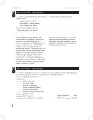 Matemática                                                                     Ensino Fundamental

        Desenvolvendo Competências
 3      I. Analisando diferentes formas geométricas, que semelhanças e que diferenças você
        observa entre:
           – um círculo e uma esfera?
           – um triângulo e uma pirâmide?
           – um quadrado e um cubo?
        Quais dessas são figuras planas?
        E quais são figuras não planas?



       Você já observou sua conta de água? Nela            Nas teclas de uma calculadora e no seu visor,
       constam números que indicam o custo/preço, o        diferentes símbolos matemáticos podem ser
       consumo em metros cúbicos, a data de                observados. Pegue uma calculadora e procure
       vencimento e a data em que foi feita a leitura do   identificar o significado de cada símbolo e a
       consumo, o número da casa e o CEP (código           forma de utilizar cada tecla.
       postal) no endereço, o código da empresa
       fornecedora de água etc. Em uma conta de luz, de
       água ou em um cupom de supermercado também
       aparecem vários tipos de números. Utilize um
       comprovante de compra de supermercado e
       procure identificar os diferentes registros
       numéricos que há nele. Faça uma listagem dos
       números que aparecem e escreva ao lado de cada
       um o que indicam. Para que serve cada tipo de
       número encontrado no cupom?


        Desenvolvendo Competências
 4      I. A receita de farofa de carne-de-sol contém lacunas que você deverá preencher. Depois de
        preenchida confira sua receita com a apresentada no final do capítulo.
        Receita de farofa de carne-de-sol:
        Ingredientes:
        ________ de carne-de-sol;
        ________ azeitonas verdes;
        ________ de sopa de manteiga;
        ________ cebola cortada em rodelas;
        ________ de chá de alho picado;
        ________ de sobremesa de hortelã picada;
        ________ pitadas de sal;
        ________ bananas-prata;                                     Tempo de preparo: _____ hora.
        ________ copos de farinha de mandioca.                      Rendimento: ________ porções.




18
 